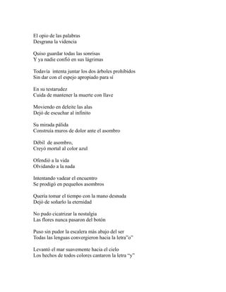 El opio de las palabras 
Desgrana la videncia 
Quiso guardar todas las sonrisas 
Y ya nadie confió en sus lágrimas 
Todavía intenta juntar los dos árboles prohibidos 
Sin dar con el espejo apropiado para sí 
En su testarudez 
Cuida de mantener la muerte con llave 
Moviendo en deleite las alas 
Dejó de escuchar al infinito 
Su mirada pálida 
Construía muros de dolor ante el asombro 
Débil de asombro, 
Creyó mortal al color azul 
Ofendió a la vida 
Olvidando a la nada 
Intentando vadear el encuentro 
Se prodigó en pequeños asombros 
Quería tomar el tiempo con la mano desnuda 
Dejó de soñarlo la eternidad 
No pudo cicatrizar la nostalgia 
Las flores nunca pasaron del botón 
Puso sin pudor la escalera más abajo del ser 
Todas las lenguas convergieron hacia la letra”o” 
Levantó el mar suavemente hacia el cielo 
Los hechos de todos colores cantaron la letra “y” 
 