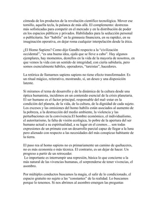 cómoda de los productos de la revolución científico tecnológica. Mover ese 
tornillo, aquella tecla, la palanca de más allá. El complemento: destrezas 
más sofisticadas para competir en el mercado y en la distribución de poder 
en los espacios públicos y privados. Habilidades para la seducción personal 
o publicitaria. Ser “habilis” en la gimnasia financiera, en su rapidez, en su 
imaginación operativa, en dejar roma cualquier interpelación desde la ética. 
¿El Homo Sapiens? Como dijo Gandhi respecto a la “civilización 
occidental”, “es una buena idea, ojalá que se lleve a cabo”. Hay algunos 
ejemplares, hay momentos, destellos en la vida de la mayoría de nosotros, en 
que vemos la vida con un sentido de integridad, con cierta sabiduría, pero 
somos esencialmente hábiles, operadores, “tareistas”, hacedores. 
La retórica de llamarnos sapiens sapiens no tiene efecto transformador. Es 
un ritual mágico, reiterativo, mostrando, sí, un deseo y una disposición 
latente. 
Si miramos el tema de desarrollo y de la dinámica de la cultura desde una 
óptica humanista, incidimos en un contenido esencial de la crisis planetaria. 
El ser humano es el factor principal, responsable del mal–estar en la 
condición del planeta, de la vida, de la cultura, de la dignidad de cada sujeto. 
Los excesos y las omisiones del homo habilis están asociados al aumento de 
la pobreza, a la destrucción del medio ambiente, la violencia y las 
perturbaciones en la convivencia.El hombre económico, el individualismo, 
el autoritarismo, la falta de visión ecológica, lo pobre de la apertura del ser 
humano actual a su espiritualidad, a su lugar en el cosmos… son todas 
expresiones de un primate con un desarrollo parcial capaz de llegar a la luna 
pero alienado con respecto a las necesidades del más conspicuo habitante de 
la tierra. 
El paso rea al homo sapiens no es primariamente un camino de quehaceres, 
no es más economía o más técnica. El contrario, es un dejar de hacer. Un 
progreso a partir de un retroceder. 
Lo importante es interrumpir una represión, básica lo que concierne a la 
más natural de las vivencias humanas, el sorprenderse de tener vivencias, el 
asombro. 
Por múltiples conductos buscamos la magia, el salir de lo condicionado, el 
espacio gratuito no sujeto a las “constantes” de la realidad. Lo buscamos 
porque lo tenemos. Si nos abrimos al asombro emergen las preguntas 
 
