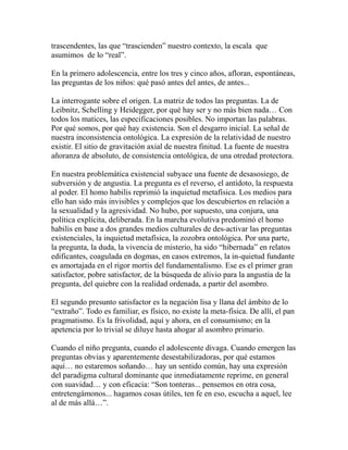 trascendentes, las que “trascienden” nuestro contexto, la escala que 
asumimos de lo “real”. 
En la primero adolescencia, entre los tres y cinco años, afloran, espontáneas, 
las preguntas de los niños: qué pasó antes del antes, de antes... 
La interrogante sobre el origen. La matriz de todos las preguntas. La de 
Leibnitz, Schelling y Heidegger, por qué hay ser y no más bien nada… Con 
todos los matices, las especificaciones posibles. No importan las palabras. 
Por qué somos, por qué hay existencia. Son el desgarro inicial. La señal de 
nuestra inconsistencia ontológica. La expresión de la relatividad de nuestro 
existir. El sitio de gravitación axial de nuestra finitud. La fuente de nuestra 
añoranza de absoluto, de consistencia ontológica, de una otredad protectora. 
En nuestra problemática existencial subyace una fuente de desasosiego, de 
subversión y de angustia. La pregunta es el reverso, el antídoto, la respuesta 
al poder. El homo habilis reprimió la inquietud metafísica. Los medios para 
ello han sido más invisibles y complejos que los descubiertos en relación a 
la sexualidad y la agresividad. No hubo, por supuesto, una conjura, una 
política explícita, deliberada. En la marcha evolutiva predominó el homo 
habilis en base a dos grandes medios culturales de des-activar las preguntas 
existenciales, la inquietud metafísica, la zozobra ontológica. Por una parte, 
la pregunta, la duda, la vivencia de misterio, ha sido “hibernada” en relatos 
edificantes, coagulada en dogmas, en casos extremos, la in-quietud fundante 
es amortajada en el rigor mortis del fundamentalismo. Ese es el primer gran 
satisfactor, pobre satisfactor, de la búsqueda de alivio para la angustia de la 
pregunta, del quiebre con la realidad ordenada, a partir del asombro. 
El segundo presunto satisfactor es la negación lisa y llana del ámbito de lo 
“extraño”. Todo es familiar, es físico, no existe la meta-física. De allí, el pan 
pragmatismo. Es la frivolidad, aquí y ahora, en el consumismo; en la 
apetencia por lo trivial se diluye hasta ahogar al asombro primario. 
Cuando el niño pregunta, cuando el adolescente divaga. Cuando emergen las 
preguntas obvias y aparentemente desestabilizadoras, por qué estamos 
aquí… no estaremos soñando… hay un sentido común, hay una expresión 
del paradigma cultural dominante que inmediatamente reprime, en general 
con suavidad… y con eficacia: “Son tonteras... pensemos en otra cosa, 
entretengámonos... hagamos cosas útiles, ten fe en eso, escucha a aquel, lee 
al de más allá…”. 
 
