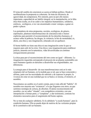 El tema del cambio de conciencia se acerca al debate político. Desde el 
neoliberalismo la propuesta es coherente. Se trata de eficiencia, de 
agresividad, de competencia. Por omisión, pero no por ello menos 
importante, capacidad de ser habilis integral, en la manipulación, en la falta 
ética bien oculta, en el no ceder a los impulsos humanitarios, solidarios, 
estéticos, ecológicos, si no van encaminado a tener ventajas, a ganar en 
poder o placer. 
Los portadores de otras propuestas, sociales, ecológicas, de género, 
espirituales, plantean transformaciones de conciencia más o menos 
explícitas para permitir el reconocimiento de los derechos humanos, el 
avance sobre la pobreza, las drogas, la violencia, la bio de mentalidad, es, 
ahora, una ética y una imaginación, enlazada con un quehacer. 
El homo habilis no tiene una ética ni una imaginación como la que se 
requiere para salir de la crisis. Una ética y una imaginación para establecer 
justicia, armonía con la naturaleza, vidas diversificadas en continuo 
enriquecimiento personal. 
La ética pasa por el reconocimiento del otro como un igual – diferente. La 
imaginación requerida corresponde al proyecto de un planeta sustentable con 
seres humanos iguales en derechos a desarrollar sus originalidades, sus 
diferencias. 
La energía para el desarrollo de esas transformaciones está en lo más 
originario del ser humano, en la medida que es tal, que se hace consciente y 
afronta, junto con las necesidades de subsistir y de expresar lo propio, la 
vivencia de estar en una realidad que no se basta a sí misma, el misterio, el 
asombro. 
Necesitamos un cambio en el sentir común, para ir más allá del “habilis”. El 
asombro nos muestra una “existencia” a lo que llegamos con otros, en que 
sentimos nostalgia de certeza, de absoluto. El pleno reconocimiento del 
asombro, ese no saber “situado”, con compañeros existentes, con una 
interpelación a formar parte, a “completar”, a dar testimonio, contiene los 
elementos necesarios para el surgimiento del homo sapiens. 
No se trata de cualquier sabiduría. Es la sabiduría “a escala humana”, para la 
condición humana. Ella no puede dejar de nutrirse de las vertientes propias 
de lo constitutivo del ser humano. 
 