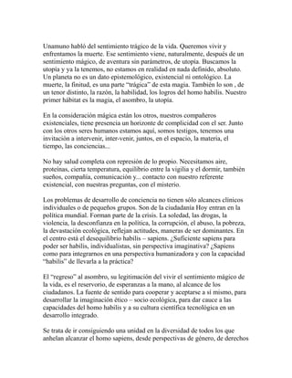 Unamuno habló del sentimiento trágico de la vida. Queremos vivir y 
enfrentamos la muerte. Ese sentimiento viene, naturalmente, después de un 
sentimiento mágico, de aventura sin parámetros, de utopía. Buscamos la 
utopía y ya la tenemos, no estamos en realidad en nada definido, absoluto. 
Un planeta no es un dato epistemológico, existencial ni ontológico. La 
muerte, la finitud, es una parte “trágica” de esta magia. También lo son , de 
un tenor distinto, la razón, la habilidad, los logros del homo habilis. Nuestro 
primer hábitat es la magia, el asombro, la utopía. 
En la consideración mágica están los otros, nuestros compañeros 
existenciales, tiene presencia un horizonte de complicidad con el ser. Junto 
con los otros seres humanos estamos aquí, somos testigos, tenemos una 
invitación a intervenir, inter-venir, juntos, en el espacio, la materia, el 
tiempo, las conciencias... 
No hay salud completa con represión de lo propio. Necesitamos aire, 
proteínas, cierta temperatura, equilibrio entre la vigilia y el dormir, también 
sueños, compañía, comunicación y... contacto con nuestro referente 
existencial, con nuestras preguntas, con el misterio. 
Los problemas de desarrollo de conciencia no tienen sólo alcances clínicos 
individuales o de pequeños grupos. Son de la ciudadanía Hoy entran en la 
política mundial. Forman parte de la crisis. La soledad, las drogas, la 
violencia, la desconfianza en la política, la corrupción, el abuso, la pobreza, 
la devastación ecológica, reflejan actitudes, maneras de ser dominantes. En 
el centro está el desequilibrio habilis – sapiens. ¿Suficiente sapiens para 
poder ser habilis, individualistas, sin perspectiva imaginativa? ¿Sapiens 
como para integrarnos en una perspectiva humanizadora y con la capacidad 
“habilis” de llevarla a la práctica? 
El “regreso” al asombro, su legitimación del vivir el sentimiento mágico de 
la vida, es el reservorio, de esperanzas a la mano, al alcance de los 
ciudadanos. La fuente de sentido para cooperar y aceptarse a sí mismo, para 
desarrollar la imaginación ético – socio ecológica, para dar cauce a las 
capacidades del homo habilis y a su cultura científica tecnológica en un 
desarrollo integrado. 
Se trata de ir consiguiendo una unidad en la diversidad de todos los que 
anhelan alcanzar el homo sapiens, desde perspectivas de género, de derechos 
 