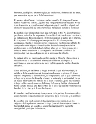 humanos, ecológicos, epistemológico, de intuiciones, de fantasías. Es decir, 
por momentos, a gran parte de la humanidad. 
El tema es identificarse, continuar con la evolución. Es integrar al homo 
habilis en el homo sapiens. Aquí no hay vanguardistas iluminadoras. No se 
trata de cambiar al comité central del partido por el científico, el gurú o el 
animador educacional de una determinada tendencia. cultural o espiritual 
La evolución es una revolución en que participan todos. No es problema de 
proclamas y rituales. Es un proceso de cambio al interior de cada conciencia, 
de cada proceso de socialización, de losmensajes en el aula o en el internet. 
Es la apertura. Es el desapegarse comprometido. Es el compromiso 
desapegado. Desde el misterio somos compañeros existenciales: el lado del 
computador tiene vigencia la meditación. Junto al mensaje televisivo 
contamos con la profundidad del diálogo ,el de un ser finito situado en el 
misterio a otro también en la contingencia también con conciencia de 
incompletud y de su condensación en la necesidad de infinito. 
Se trata de abrir los cauces del asombro, desde la filosofía y la poesía, a la 
modulación de la cotidianidad, a las redes solidarias, ecológicas y 
espirituales, a una nueva forma de hacer política para dar salida a la crisis 
universal. 
No es un hacer, es un liberar la magia esencial, la que nos constituye, la 
sabiduría de la autenticidad, de la condición humana originaria. El homo 
sapiens, integrando al homo habilis, lo complementa con lo que siempre se 
refugia en la poesía, la filosofía, el amor, la amistad y la solidaridad. No es 
un nuevo hacer del homo habilis, no lo es en lo esencial, pero hay un arduo 
trabajo en liberarse de certezas, hábitos y defensas y facilitar el camino al 
homo sapiens en cada uno de nosotros. Es el costo de nuestra contribución a 
la salida de la crisis y al desarrollo humano. 
El asombro en el horizonte de la esperanza, en la política de un desarrollo a 
escala humana con participación y conciencia de la evolución y su contexto. 
El asombro está en el camino de la esperanza porque viene desde los 
orígenes, de los primeros pasos en la larga (a escala humana) marcha de la 
humanidad, dando un sentido al asumir la incertidumbre, calmar la 
ambigüedad, participar del misterio. 
 