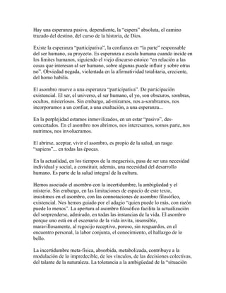 Hay una esperanza pasiva, dependiente, la “espera” absoluta, el camino 
trazado del destino, del curso de la historia, de Dios. 
Existe la esperanza “participativa”, la confianza en “la parte” responsable 
del ser humano, su proyecto. Es esperanza a escala humana cuando incide en 
los límites humanos, siguiendo el viejo discurso estoico “en relación a las 
cosas que interesan al ser humano, sobre algunas puede influir y sobre otras 
no”. Obviedad negada, violentada en la afirmatividad totalitaria, creciente, 
del homo habilis. 
El asombro mueve a una esperanza “participativa”. De participación 
existencial. El ser, el universo, el ser humano, el yo, son obscuros, sombras, 
ocultos, misteriosos. Sin embargo, ad-miramos, nos a-sombramos, nos 
incorporamos a un confiar, a una exaltación, a una esperanza... 
En la perplejidad estamos inmovilizados, en un estar “pasivo”, des-concertados. 
En el asombro nos abrimos, nos interesamos, somos parte, nos 
nutrimos, nos involucramos. 
El abrirse, aceptar, vivir el asombro, es propio de la salud, un rasgo 
“sapiens”... en todas las épocas. 
En la actualidad, en los tiempos de la megacrisis, pasa de ser una necesidad 
individual y social, a constituir, además, una necesidad del desarrollo 
humano. Es parte de la salud integral de la cultura. 
Hemos asociado el asombro con la incertidumbre, la ambigüedad y el 
misterio. Sin embargo, en las limitaciones de espacio de este texto, 
insistimos en el asombro, con las connotaciones de asombro filosófico, 
existencial. Nos hemos guiado por el adagio “quien puede lo más, con razón 
puede lo menos”. La apertura al asombro filosófico facilita la actualización 
del sorprenderse, admirado, en todas las instancias de la vida. El asombro 
porque uno está en el escenario de la vida invita, insensible, 
maravillosamente, al regocijo receptivo, poroso, sin resguardos, en el 
encuentro personal, la labor conjunta, el conocimiento, el hallazgo de lo 
bello. 
La incertidumbre meta-física, absorbida, metabolizada, contribuye a la 
modulación de lo impredecible, de los vínculos, de las decisiones colectivas, 
del talante de la naturaleza. La tolerancia a la ambigüedad de la “situación 
 