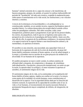 humana” animal conciente de sí, capaz de conocer y de transformar, de 
hacerse preguntas, prepara, da sentido, al asumir lo confuso indiscernible del 
período de “incubación” de todo acto creativo, respalda la maduración para 
sobre-pasar el autoritarismo en la vida social, las instituciones y sus vínculos 
internos y externos. 
A través de la tolerancia a la incertidumbre y a la ambigüedad se va 
constituyendo, también, en un sentido inverso, espacios facilitadores para el 
asombro básico. La cultura democrática da receptividad al sentido crítico 
sobre los paradigmas culturales. Del saber escuchar, ceder, tener 
transparencia, podemos pasar a preguntarnos el por qué de las posesividades, 
los cierres, las pequeñeces, todo lo que no se legitima como ajeno a las 
perspectivas de evolución en el paradigma del homo habilis. Junto con ello, 
más allá de ello, la urgencia de los problemas cotidianos y la amenaza brutal 
a la supervivencia de la especie llaman a una transformación cultural y de 
mentalidad, a la apertura al misterio. 
El asombro es una emoción, una necesidad, una capacidad. Está en el 
horizonte de la esperanza de salir de la crisis de desarrollo, de pasar del 
homo habilis realmente existente al homo sapiens, al ser de salud integral, a 
la mujer y al hombre nuevos nacidos de un gran proyecto de unidad en la 
diversidad. El ser humano de la esperanza. 
El cambio presupone un nuevo sentir común, la cultura cuántica de 
afirmatividad y pregunta, de compromiso y desapego, de simultánea 
individualización, vinculación y proyección transpersonal, un sentir en que 
la razón, la operatividad, la ecología y el amor trasunten la apertura al 
asombro, el sentimiento mágico de la vida. 
El sentimiento mágico de la vida, en la continuidad, en la ampliación del 
homo habilis al homo sapiens, implica un confiar en la razón y la ciencia 
como partes de la realidad a la escala humana, como contribuyentes al 
desarrollo de la especie. Con la seguridad última dada por la emoción del 
misterio esencial, la expresión de la capacidad de asombro ante el ser, la 
vida y el ser humano, el reconocimiento de nuestra necesaria finitud en 
permanente búsqueda de mayor completud, de infinito, de integración, de 
absoluto. 
BIBLIOGRAFÍA REVISADA 
 