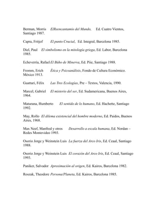 Berman, Morris ElReencantamio del Mundo, Ed. Cuatro Vientos, 
Santiago 1987. 
Capra, Fritjof El punto Crucial, Ed. Integral, Barcelona 1985. 
Diel, Paul El simbolismo en la mitología griega, Ed. Labor, Barcelona 
1985. 
Echeverría, Rafael El Búho de Minerva, Ed. Piie, Santiago 1988. 
Fromm, Erich Ética y Psicoanálisis, Fondo de Cultura Económico. 
México 1913. 
Guattari, Félix Las Tres Ecologías, Pre – Textos, Valencia, 1990. 
Marcel, Gabriel El misterio del ser, Ed. Sudamericana, Buenos Aires, 
1964. 
Maturana, Humberto El sentido de lo humano, Ed. Hachette, Santiago 
1992. 
May, Rollo El dilema existencial del hombre moderno, Ed. Paidos, Buenos 
Aires, 1968. 
Max Neef, Manfred y otros Desarrollo a escala humana, Ed. Nordan – 
Redes Montevideo 1993. 
Osorio Jorge y Weinstein Luis La fuerza del Arco Iris, Ed. Ceaal, Santiago 
1988. 
Osorio Jorge y Weinstein Luis El corazón del Arco Iris, Ed. Ceaal, Santiago 
1993. 
Paniker, Salvador Aproximación al origen, Ed. Kairos, Barcelona 1982. 
Roszak, Theodore Persona/Planeta, Ed. Kairos, Barcelona 1985. 
 