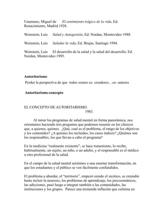 Unamuno, Miguel de El sentimiento trágico de la vida, Ed. 
Renacimiento, Madrid 1928. 
Weinstein, Luis Salud y Autogestión, Ed. Nordan, Montevideo 1988. 
Weinstein, Luis Saludar la vida, Ed. Brujas, Santiago 1994. 
Weinstein, Luis El desarrollo de la salud y la salud del desarrollo, Ed. 
Nordan, Montevideo 1995. 
Autoritarismo 
Perder la perspectiva de que todos somos co creadores…co -autores 
Autoritarismo-concepto 
EL CONCEPTO DE AUTORITARISMO. 
1983. 
Al mirar los programas de salud mental en forma panorámica, nos 
orientamos haciendo tres preguntas que podemos resumir en los clásicos 
que, a quienes, quienes. ¿Qué, cual es el problema, el rango de los objetivos 
y los contenidos? ¿A quienes los incluidos, los casos índices? ¿Quiénes son 
los responsables, los que llevan a cabo el programa? 
En la medicina “realmente existente”, se hace tratamiento, lo recibe, 
habitualmente, un sujeto, un niño, o un adulto, y el responsable es el médico 
u otro profesional de la salud. 
En el campo de la salud mental asistimos a una enorme transformación, en 
que los estudiantes y el público se ven fácilmente confundidos. 
El problema a abordar, el “territorio”, empezó siendo el sicótico, se extendió 
hasta incluir la neurosis, los problemas de aprendizaje, los psicosomáticos, 
las adicciones, pasó luego a integrar también a las comunidades, las 
instituciones y los grupos. Parece una tremenda inflación que culmina en 
 
