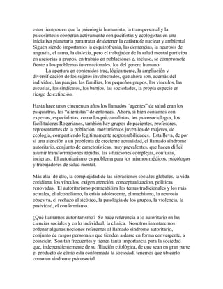estos tiempos en que la psicología humanista, la transpersonal y la 
psicosintesis cooperan activamente con pacifistas y ecologistas en una 
iniciativa planetaria para tratar de detener la catástrofe nuclear y ambiental 
Siguen siendo importantes la esquizofrenia, las demencias, la neurosis de 
angustia, el asma, la dislexia, pero el trabajador de la salud mental participa 
en asesorías a grupos, en trabajo en poblaciones e, incluso, se compromete 
frente a los problemas internacionales, los del genero humano. 
La apertura en contenidos trae, lógicamente, la ampliación y 
diversificación de los sujetos involucrados, que ahora son, además del 
individuo, las parejas, las familias, los pequeños grupos, los vínculos, las 
escuelas, los sindicatos, los barrios, las sociedades, la propia especie en 
riesgo de extinción. 
Hasta hace unos cincuentas años los llamados “agentes” de salud eran los 
psiquiatras, los “alienistas” de entonces. Ahora, si bien contamos con 
expertos, especialistas, como los psicoanalistas, los psicosociologos, los 
facilitadores Rogerianos, también hay grupos de pacientes, profesores, 
representantes de la población, movimientos juveniles de mujeres, de 
ecología, compartiendo legítimamente responsabilidades. Esta lleva, de por 
sí una atención a un problema de creciente actualidad, el llamado síndrome 
autoritario, conjunto de características, muy prevalentes, que hacen difícil 
asumir transformaciones rápidas, las situaciones complejas, confusas, 
inciertas. El autoritarismo es problema para los mismos médicos, psicólogos 
y trabajadores de salud mental. 
Más allá de ello, la complejidad de las vibraciones sociales globales, la vida 
cotidiana, los vínculos, exigen atención, conceptualizacion, políticas 
renovadas. El autoritarismo permeabiliza los temas tradicionales y los más 
actuales, el alcoholismo, la crisis adolescente, el machismo, la neurosis 
obsesiva, el rechazo al sicótico, la patología de los grupos, la violencia, la 
pasividad, el conformismo. 
¿Qué llamamos autoritarismo? Se hace referencia a lo autoritario en las 
ciencias sociales y en lo individual, la clínica. Nosotros intentaremos 
ordenar algunas nociones referentes al llamado síndrome autoritario, 
conjunto de rasgos personales que tienden a darse en forma convergente, a 
coincidir. Son tan frecuentes y tienen tanta importancia para la sociedad 
que, independientemente de su filiación etiológica, de que sean en gran parte 
el producto de cómo esta conformada la sociedad, tenemos que ubicarlo 
como un síndrome psicosocial. 
 