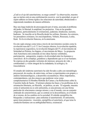 ¿Cuál es el eje del autoritarismo, su rasgo central? La observación, muestra 
que su núcleo está en una conformación excesiva con la autoridad, en que el 
sujeto adhiere en forma rígida a las relaciones de autoridad, obedeciendo o 
imponiendo mandatos de manera arbitraria. 
Hay una larga tradición de preocupación por el tema, asociada al problema 
del poder, la libertad, la amplitud, los prejuicios. Esta en las grandes 
religiones, particularmente el cristianismo, judaísmo, hinduismo, taoismo, 
budismo. Se inscribe en la filosofía desde los sofistas, Sócrates, los estoicos, 
los pensadores cristianos, los enciclopedistas, Voltaire, Rousseau, Locke, 
Kant. En la revolución francesa, en la americana. 
En este siglo emerge como tema a través de movimientos sociales como la 
revolución rusa del 5 y el 17, los Consejos obreros, la revolución española, 
la experiencia yugoeslava, la revolución húngara del 57, el movimiento de 
Solaridad en Polonia, los hippies, el movimiento de Mayo. La propuesta 
Anti Autoritaria está contenida en tres ideas fuerzas vertebrales, 
participación, autogestión, respeto a la diversidad entre los humanos y 
conciencia de lo complejo, grandioso y dependiente que es el ser humano. 
Se expresa en dos grandes vertientes de intereses: proyecto de vida y 
cotidianidad i y visión integral de la ciudadanía, la ecología y la 
trascendencia 
El estudio del síndrome autoritario ha sido llevado a cabo con metodología 
psicosocial, de escalas, de entrevistas, en base a experimentos con grupos, a 
análisis fenomenológicos, a desarrollos sicoanalíticos. Hitos importantes, 
contemporáneos, son dos ensayos que pudieran verse como 
complementarios El Hombre Rebelde de Camus y las Reflexiones sobre la 
Cuestión Judía de Sastre. El primero plantea las bases y los problemas de la 
orientación libertaria, en filosofía, en política, en arte. El segundo, muestra 
como el antisemita no es solo antisemita, es una persona con una forma 
particular de relacionarse consigo mismo y con el mundo, con un conjunto 
ordenado de características, que se centran en la desconfianza, en el miedo 
de si mismo, de los cambios en la sociedad. El rebelde ejemplifica las 
búsquedas y realizaciones para enfrentar el autoritarismo. El antisemita, 
quien tiene prejuicios viscerales, ejemplifica al autoritario, al que teme la 
condición humana con su ambigüedad básica, exietencial. 
 