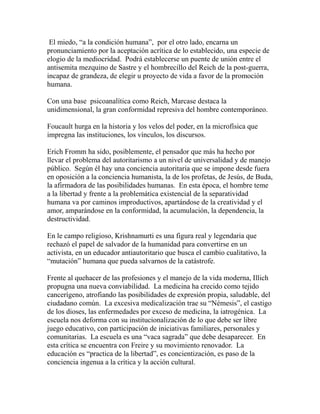 El miedo, “a la condición humana”, por el otro lado, encarna un 
pronunciamiento por la aceptación acrítica de lo establecido, una especie de 
elogio de la mediocridad. Podrá establecerse un puente de unión entre el 
antisemita mezquino de Sastre y el hombrecillo del Reich de la post-guerra, 
incapaz de grandeza, de elegir u proyecto de vida a favor de la promoción 
humana. 
Con una base psicoanalítica como Reich, Marcase destaca la 
unidimensional, la gran conformidad represiva del hombre contemporáneo. 
Foucault hurga en la historia y los velos del poder, en la microfísica que 
impregna las instituciones, los vínculos, los discursos. 
Erich Fromm ha sido, posiblemente, el pensador que más ha hecho por 
llevar el problema del autoritarismo a un nivel de universalidad y de manejo 
público. Según él hay una conciencia autoritaria que se impone desde fuera 
en oposición a la conciencia humanista, la de los profetas, de Jesús, de Buda, 
la afirmadora de las posibilidades humanas. En esta época, el hombre teme 
a la libertad y frente a la problemática existencial de la separatividad 
humana va por caminos improductivos, apartándose de la creatividad y el 
amor, amparándose en la conformidad, la acumulación, la dependencia, la 
destructividad. 
En le campo religioso, Krishnamurti es una figura real y legendaria que 
rechazó el papel de salvador de la humanidad para convertirse en un 
activista, en un educador antiautoritario que busca el cambio cualitativo, la 
“mutación” humana que pueda salvarnos de la catástrofe. 
Frente al quehacer de las profesiones y el manejo de la vida moderna, Illich 
propugna una nueva conviabilidad. La medicina ha crecido como tejido 
cancerígeno, atrofiando las posibilidades de expresión propia, saludable, del 
ciudadano común. La excesiva medicalización trae su “Némesis”, el castigo 
de los dioses, las enfermedades por exceso de medicina, la iatrogénica. La 
escuela nos deforma con su institucionalización de lo que debe ser libre 
juego educativo, con participación de iniciativas familiares, personales y 
comunitarias. La escuela es una “vaca sagrada” que debe desaparecer. En 
esta crítica se encuentra con Freire y su movimiento renovador. La 
educación es “practica de la libertad”, es concientización, es paso de la 
conciencia ingenua a la crítica y la acción cultural. 
 