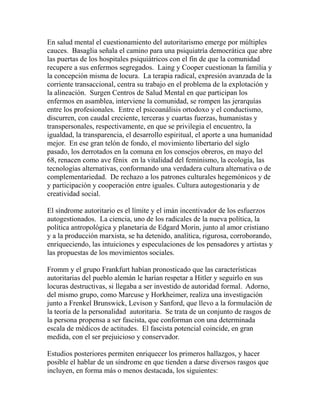 En salud mental el cuestionamiento del autoritarismo emerge por múltiples 
cauces. Basaglia señala el camino para una psiquiatría democrática que abre 
las puertas de los hospitales psiquiátricos con el fin de que la comunidad 
recupere a sus enfermos segregados. Laing y Cooper cuestionan la familia y 
la concepción misma de locura. La terapia radical, expresión avanzada de la 
corriente transaccional, centra su trabajo en el problema de la explotación y 
la alineación. Surgen Centros de Salud Mental en que participan los 
enfermos en asamblea, interviene la comunidad, se rompen las jerarquías 
entre los profesionales. Entre el psicoanálisis ortodoxo y el conductismo, 
discurren, con caudal creciente, terceras y cuartas fuerzas, humanistas y 
transpersonales, respectivamente, en que se privilegia el encuentro, la 
igualdad, la transparencia, el desarrollo espiritual, el aporte a una humanidad 
mejor. En ese gran telón de fondo, el movimiento libertario del siglo 
pasado, los derrotados en la comuna en los consejos obreros, en mayo del 
68, renacen como ave fénix en la vitalidad del feminismo, la ecología, las 
tecnologías alternativas, conformando una verdadera cultura alternativa o de 
complementariedad. De rechazo a los patrones culturales hegemónicos y de 
y participación y cooperación entre iguales. Cultura autogestionaria y de 
creatividad social. 
El síndrome autoritario es el límite y el imán incentivador de los esfuerzos 
autogestionados. La ciencia, uno de los radicales de la nueva política, la 
política antropológica y planetaria de Edgard Morin, junto al amor cristiano 
y a la producción marxista, se ha detenido, analítica, rigurosa, corroborando, 
enriqueciendo, las intuiciones y especulaciones de los pensadores y artistas y 
las propuestas de los movimientos sociales. 
Fromm y el grupo Frankfurt habían pronosticado que las características 
autoritarias del pueblo alemán le harían respetar a Hitler y seguirlo en sus 
locuras destructivas, si llegaba a ser investido de autoridad formal. Adorno, 
del mismo grupo, como Marcuse y Horkheimer, realiza una investigación 
junto a Frenkel Brunswick, Levison y Sanford, que llevo a la formulación de 
la teoría de la personalidad autoritaria. Se trata de un conjunto de rasgos de 
la persona propensa a ser fascista, que conforman con una determinada 
escala de médicos de actitudes. El fascista potencial coincide, en gran 
medida, con el ser prejuicioso y conservador. 
Estudios posteriores permiten enriquecer los primeros hallazgos, y hacer 
posible el hablar de un síndrome en que tienden a darse diversos rasgos que 
incluyen, en forma más o menos destacada, los siguientes: 
 
