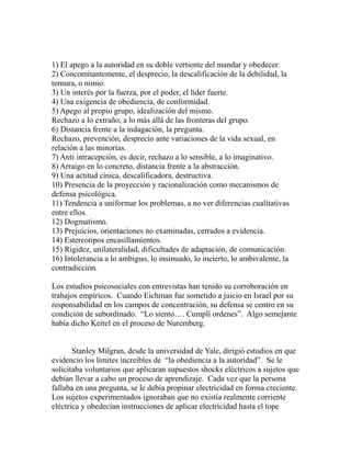 1) El apego a la autoridad en su doble vertiente del mandar y obedecer. 
2) Concomitantemente, el desprecio, la descalificación de la debilidad, la 
ternura, o nimio. 
3) Un interés por la fuerza, por el poder, el líder fuerte. 
4) Una exigencia de obediencia, de conformidad. 
5) Apego al propio grupo, idealización del mismo. 
Rechazo a lo extraño, a lo más allá de las fronteras del grupo. 
6) Distancia frente a la indagación, la pregunta. 
Rechazo, prevención, desprecio ante variaciones de la vida sexual, en 
relación a las minorías. 
7) Anti intracepción, es decir, rechazo a lo sensible, a lo imaginativo. 
8) Arraigo en lo concreto, distancia frente a la abstracción. 
9) Una actitud cínica, descalificadora, destructiva. 
10) Presencia de la proyección y racionalización como mecanismos de 
defensa psicológica. 
11) Tendencia a uniformar los problemas, a no ver diferencias cualitativas 
entre ellos. 
12) Dogmatismo. 
13) Prejuicios, orientaciones no examinadas, cerrados a evidencia. 
14) Estereotipos encasillamientos. 
15) Rigidez, unilateralidad, dificultades de adaptación, de comunicación. 
16) Intolerancia a lo ambiguo, lo insinuado, lo incierto, lo ambivalente, la 
contradicción. 
Los estudios psicosociales con entrevistas han tenido su corroboración en 
trabajos empíricos. Cuando Eichman fue sometido a juicio en Israel por su 
responsabilidad en los campos de concentración, su defensa se centro en su 
condición de subordinado. “Lo siento…. Cumplí ordenes”. Algo semejante 
había dicho Keitel en el proceso de Nuremberg. 
Stanley Milgran, desde la universidad de Yale, dirigió estudios en que 
evidencio los límites increíbles de “la obediencia a la autoridad”. Se le 
solicitaba voluntarios que aplicaran supuestos shocks eléctricos a sujetos que 
debían llevar a cabo un proceso de aprendizaje. Cada vez que la persona 
fallaba en una pregunta, se le debía propinar electricidad en forma creciente. 
Los sujetos experimentados ignoraban que no existía realmente corriente 
eléctrica y obedecían instrucciones de aplicar electricidad hasta el tope 
 