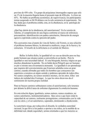 previsto de 450 volts. Un grupo de psiquiatras interrogados supuso que solo 
un 1% de la muestra llegaría hasta el presunto tope de 450volts. Lo hizo un 
65%. No había un problema económico, de supervivencia, los participantes 
tenían asegurado su $4.50 dólares con la solo asistencia al experimento. No 
hay duda que el problema estaba, esta, en la obediencia, en la patología de 
la obediencia. 
¿Qué hay detrás de la obediencia, del autoritarismo? En la versión de 
Adorno, el cumplimiento de una lógica conforme al marco de referencia 
psicoanalista: identificación con padres autoritarios, liberación de energía 
agresiva reprimida contra la opresión del padre. 
Nos acercamos mas al punto de vista de Sartre y de Fromm, es una solución 
al problema humano básico, la alternativa mediocre, ciega, de la fuerza y la 
estructura. El triunfo de la deficitaria es el sentido de Maslow. 
Belloc lo había dicho, la igualdad tal vez sea un derecho pero no hay 
poder humano que alcance jamás a convertirla en un hecho. Pero la 
igualdad es una necesidad radical. Es una búsqueda, heroica, trágica en que 
muchos abandonan la partida. No en balde decía Pittigrili que ser humano 
es por si mismo una circunstancia atenuante. La igualdad es un aprendizaje 
que requiere del convencimiento que Emerson señalaba como un gran 
camino, cuando afirmaba que todos los hombres que conocemos son 
superiores a nosotros en algún sentido y podemos aprender de todos ellos. 
No somos completos, no somos nosotros mismos, sin los otros. Ellos son 
índices de realidad dice Festinger. Lo que los otros dicen nos da el 
sentimiento de nuestra propia realidad. 
Para no buscar caminos subhumanos como el autoritarismo, solo tenemos 
por delante la difícil tarea de enfrentar dignamente la condición humana. 
En esta relación digna, igualitaria, somos autores, somos creadores, no 
somos autoritarios, instrumentalizadores. Que cerca y que lejos están la 
capacidad de ser autores, realmente protagonistas, comunicados con la vida 
con los otros, y el ser autoritarios, separados, dominando u obedeciendo. 
Lo autoritario niega, por reducción al absurdo, la verdadera autoridad 
racional, la que lleva a los padres a aportar a sus niños, en la medida de su 
debilidad real, dando seguridad y armas orientadas a que los menores se 
 
