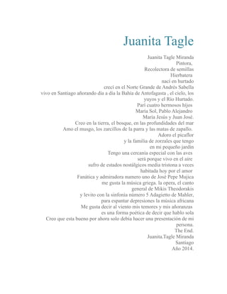 Juanita Tagle 
Juanita Tagle Miranda 
Pintora, 
Recolectora de semillas 
Hierbatera 
nací en hurtado 
crecí en el Norte Grande de Andrés Sabella 
vivo en Santiago añorando día a día la Bahía de Antofagasta , el cielo, los 
yuyos y el Río Hurtado. 
Parí cuatro hermosos hijos 
María Sol, Pablo Alejandro 
María Jesús y Juan José. 
Creo en la tierra, el bosque, en las profundidades del mar 
Amo el musgo, los zarcillos de la parra y las matas de zapallo. 
Adoro el picaflor 
y la familia de zorzales que tengo 
en mi pequeño jardín 
Tengo una cercanía especial con las aves 
será porque vivo en el aire 
sufro de estados nostálgicos media tristona a veces 
habitada hoy por el amor 
Fanática y admiradora numero uno de José Pepe Mujica 
me gusta la música griega. la opera, el canto 
general de Mikis Theodorakis 
y levito con la sinfonía número 5 Adagietto de Mahler, 
para espantar depresiones la música africana 
Me gusta decir al viento mis temores y mis añoranzas 
es una forma poética de decir que hablo sola 
Creo que esta bueno por ahora solo debía hacer una presentación de mi 
persona. 
The End. 
Juanita.Tagle Miranda 
Santiago 
Año 2014. 
 