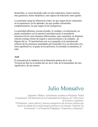 desarrollen, se vayan haciendo cada vez mas autónomos, menos sumisos, 
mas generosos, menos despóticos, mas capaces de relaciones entre iguales. 
Lo autoritario niega las diferencias reales, las que surgen de las variaciones 
en la experiencia, en las aptitudes, las que ayudan a desarrollos 
complementarios, las que surgen en las emergencias. 
La autoridad arbitraria, cercana al poder, al vasallaje, a la alieneación, no 
puede confundirse con la autentica autoridad moral, el ascendiente 
misterioso de los seres humanos diferenciados, auto concientes, en dinámica 
relación consigo mismo de respeto y autocrecimiento y de cuidados , de 
higiene del yo. El autoritarismo con su yo pequeño es la caricatura del 
esfuerzo de las autenticas autoridades por trascender el yo en dirección a los 
otros significativos, el grupo de los próximos, la sociedad, la naturaleza, el 
todo. 
Azul 
El encuentro de la sabiduría con la dimensión poética de la vida 
Vivencia de fluir en el sentido del ser, de la vida, de la humanidad, del otro 
significativo, de uno mismo. 
Julio Monsalvo 
Argentino, Médico. Actualmente coordina el Programa “Salud 
Comunitaria” del Ministerio de la Comunidad del Gobierno de la Provincia 
de Formosa, Argentina. 
El Programa valora saberes y haceres autogestivos de diversas culturas que 
hacen al cuidado de la salud integral, promueve el concepto “Salud de los 
Ecosistemas” y la Propuesta Pedagógica “Esperanza y Alegremia” 
 