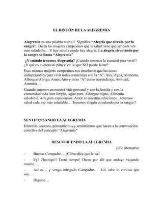 EL RINCÓN DE LA ALEGREMIA 
Alegremia es una palabra nueva!! Significa “Alegría que circula por la 
sangre”. Dicen las mujeres campesinas que la salud tiene que ser cada vez 
más saludable… Y hay salud cuando hay alegría, La alegría circulando por 
la sangre se llama “Alegremia” 
¿Y cuándo tenemos Alegremia? ¡Cuando tenemos lo esencial para vivir!! 
¿Y qué es lo esencial para vivir, lo que NO puede faltar? 
Esas mismas mujeres campesinas nos enseñaron que las cosas 
indispensables para vivir todas comienzan con la “A”: Aire, Agua, Alimento, 
Albergue/Abrigo, Amor, Arte y otras “A” como Aprendizaje, Amistad, 
Armonía… 
Cuando tenemos en nuestra vida personal y con la familia y con la 
comunidad toda Aire limpio, Agua pura, Albergue digno, Alimento 
saludable, Arte para expresarnos, Amor en nuestras relaciones…tenemos 
salud cada vez más saludable… Tenemos alegría circulando por la sangre!! 
SENTIPENSANDO LA ALEGREMIA 
Historias, sucesos, pensamientos y sentimientos que hacen a la construcción 
colectiva del concepto “Alegremia” 
DESCUBRIENDO LA ALEGREMIA 
Julio Monsalvo 
- Buenas Compadre… ¿Cómo dice que le va? 
- Ey! Chamigo!! Tanto tiempo! Dicen por allí que anduvo viajando 
mucho… 
- Así es… y vengo intrigado Compadre… Ud. sabe lo curioso que 
soy… 
- Dígame… 
 