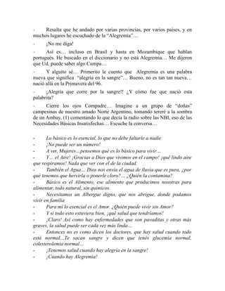 - Resulta que he andado por varias provincias, por varios países, y en 
muchos lugares he escuchado de la “Alegremia”… 
- ¡No me diga! 
- Así es… incluso en Brasil y hasta en Mozambique que hablan 
portugués. He buscado en el diccionario y no está Alegremia… Me dijeron 
que Ud. puede saber algo Cumpa… 
- Y alguito sé… Primerito le cuento que Alegremia es una palabra 
nueva que significa “alegría en la sangre”… Bueno, no es tan tan nueva… 
nació allá en la Primavera del 96. 
- ¡Alegría que corre por la sangre!! ¿Y cómo fue que nació esta 
palabrita? 
- Cierre los ojos Compadre… Imagine a un grupo de “doñas” 
campesinas de nuestro amado Norte Argentino, tomando tereré a la sombra 
de un Ambay, (1) comentando lo que decía la radio sobre las NBI, eso de las 
Necesidades Básicas Insatisfechas… Escuche la conversa… 
- Lo básico es lo esencial, lo que no debe faltarle a nadie 
- ¡No puede ser un número! 
- A ver, Mujeres…pensemos qué es lo básico para vivir… 
- Y… el Aire! ¡Gracias a Dios que vivimos en el campo! ¡qué lindo aire 
que respiramos! Nada que ver con el de la ciudad. 
- También el Agua… Dios nos envía el agua de lluvia que es pura, ¿por 
qué tenemos que hervirla o ponerle cloro?… ¿Quién la contamina? 
- Básico es el Alimento, ese alimento que producimos nosotras para 
alimentar, todo natural, sin químicos. 
- Necesitamos un Albergue digno, que nos abrigue, donde podamos 
vivir en familia 
- Para mí lo esencial es el Amor. ¿Quién puede vivir sin Amor? 
- Y si todo esto estuviera bien, ¡qué salud que tendríamos! 
- ¡Claro! Así como hay enfermedades que son pavaditas y otras más 
graves, la salud puede ser cada vez más linda… 
- Entonces no es como dicen los doctores, que hay salud cuando todo 
está normal…Te sacan sangre y dicen que tenés glucemia normal, 
colesterolemia normal… 
- ¡Tenemos salud cuando hay alegría en la sangre! 
- ¡Cuando hay Alegremia! 
 