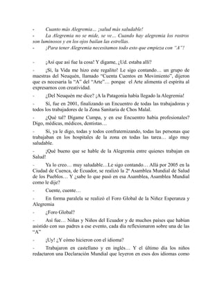 - Cuanto más Alegremia… ¡salud más saludable! 
- La Alegremia no se mide, se ve… Cuando hay alegremia los rostros 
son luminosos y en los ojos bailan las estrellas. 
- ¡Para tener Alegremia necesitamos todo esto que empieza con “A”! 
- ¡Así que así fue la cosa! Y dígame, ¿Ud. estaba allí? 
- ¡Sí, la Vida me hizo este regalito! Le sigo contando… un grupo de 
maestras del Neuquén, llamado “Cuenta Cuentos en Movimiento”, dijeron 
que es necesaria la “A” del “Arte”… porque el Arte alimenta el espíritu al 
expresarnos con creatividad. 
- ¿Del Neuquén me dice? ¡A la Patagonia había llegado la Alegremia! 
- Sí, fue en 2001, finalizando un Encuentro de todas las trabajadoras y 
todos los trabajadores de la Zona Sanitaria de Chos Malal. 
- ¿Qué tal? Dígame Cumpa, y en ese Encuentro había profesionales? 
Digo, médicas, médicos, dentistas… 
- Sí, ya le digo, todas y todos confraternizando, todas las personas que 
trabajaban en los hospitales de la zona en todas las tarea… algo muy 
saludable. 
- ¡Qué bueno que se hable de la Alegremia entre quienes trabajan en 
Salud! 
- Ya lo creo… muy saludable…Le sigo contando… Allá por 2005 en la 
Ciudad de Cuenca, de Ecuador, se realizó la 2ª Asamblea Mundial de Salud 
de los Pueblos… Y ¿sabe lo que pasó en esa Asamblea, Asamblea Mundial 
como le dije? 
- Cuente, cuente… 
- En forma paralela se realizó el Foro Global de la Niñez Esperanza y 
Alegremia 
- ¿Foro Global? 
- Así fue… Niñas y Niños del Ecuador y de muchos países que habían 
asistido con sus padres a ese evento, cada día reflexionaron sobre una de las 
“A” 
- ¡Uy! ¿Y cómo hicieron con el idioma? 
- Trabajaron en castellano y en inglés… Y el último día los niños 
redactaron una Declaración Mundial que leyeron en esos dos idiomas como 
 