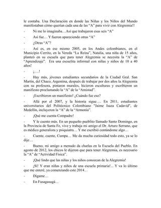 le contaba. Una Declaración en donde las Niñas y los Niños del Mundo 
manifestaban cómo querían cada una de las “A” para vivir con Alegremia!! 
- Ni me lo imaginaba…Así que trabajaron esas seis “A” 
- Así fue… Y fueron apareciendo otras “A” 
- ¿Otras “A”? 
- Así es, en ese mismo 2005, en los Andes colombianos, en el 
Municipio Cerrito, en la Vereda “La Reina”, Natalia, una niña de 15 años, 
planteó en su escuela que para tener Alegremia se necesita la “A” de 
“Aprendizaje”. Era una escuelita informal con niñas y niños de 10 a 40 
años! 
- ¡….! 
- Hay más, jóvenes estudiantes secundarios de la Ciudad Gral. San 
Martín, del Chaco, Argentina, después de trabajar por dos años la Alegremia 
con su profesora, pintaron murales, hicieron esculturas y escribieron un 
manifiesto proclamando la “A” de la “Amistad”. 
- ¡Escribieron un manifiesto! ¿Cuándo fue eso? 
- Allá por el 2007, y la historia sigue…. En 2011, estudiantes 
universitarios del Politécnico Colombiano "Jaime Isaza Cadavid", de 
Medellín, incluyeron la “A” de la “Armonía”. 
- ¡Qué me cuenta Compadre! 
- Y le cuento más. En un pequeño pueblito llamado Santo Domingo, en 
la Provincia de Santa Fe, vive y trabaja mi amigo el Dr. Arturo Serrano, que 
es médico generalista y psiquiatra… Y me escribió contándome algo… 
- Cuente, cuente, Cumpa… Me da mucha curiosidad todo esto, ya se lo 
dije… 
- Bueno, mi amigo a menudo da charlas en la Escuela del Pueblo. En 
agosto de 2012, los chicos le dijeron que para tener Alegremia, es necesario 
la “A” de “Actividad Física”. 
- ¡Qué lindo que las niñas y los niños conozcan de la Alegremia! 
- ¡Sí! Y eran niñas y niños de una escuela primaria!... Y va lo último 
que me enteré, ya comenzando este 2014… 
- Dígame… 
- En Fusagasugá… 
 