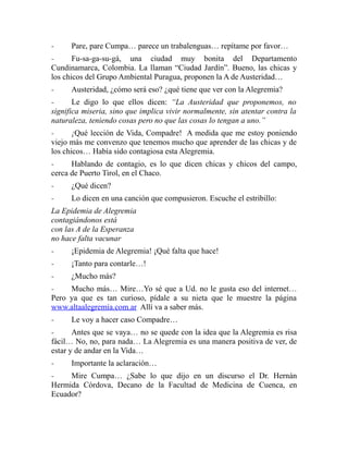 - Pare, pare Cumpa… parece un trabalenguas… repítame por favor… 
- Fu-sa-ga-su-gá, una ciudad muy bonita del Departamento 
Cundinamarca, Colombia. La llaman “Ciudad Jardín”. Bueno, las chicas y 
los chicos del Grupo Ambiental Puragua, proponen la A de Austeridad… 
- Austeridad, ¿cómo será eso? ¿qué tiene que ver con la Alegremia? 
- Le digo lo que ellos dicen: “La Austeridad que proponemos, no 
significa miseria, sino que implica vivir normalmente, sin atentar contra la 
naturaleza, teniendo cosas pero no que las cosas lo tengan a uno.” 
- ¡Qué lección de Vida, Compadre! A medida que me estoy poniendo 
viejo más me convenzo que tenemos mucho que aprender de las chicas y de 
los chicos… Había sido contagiosa esta Alegremia. 
- Hablando de contagio, es lo que dicen chicas y chicos del campo, 
cerca de Puerto Tirol, en el Chaco. 
- ¿Qué dicen? 
- Lo dicen en una canción que compusieron. Escuche el estribillo: 
La Epidemia de Alegremia 
contagiándonos está 
con las A de la Esperanza 
no hace falta vacunar 
- ¡Epidemia de Alegremia! ¡Qué falta que hace! 
- ¡Tanto para contarle…! 
- ¿Mucho más? 
- Mucho más… Mire…Yo sé que a Ud. no le gusta eso del internet… 
Pero ya que es tan curioso, pídale a su nieta que le muestre la página 
www.altaalegremia.com.ar Allí va a saber más. 
- Le voy a hacer caso Compadre… 
- Antes que se vaya… no se quede con la idea que la Alegremia es risa 
fácil… No, no, para nada… La Alegremia es una manera positiva de ver, de 
estar y de andar en la Vida… 
- Importante la aclaración… 
- Mire Cumpa… ¿Sabe lo que dijo en un discurso el Dr. Hernán 
Hermida Córdova, Decano de la Facultad de Medicina de Cuenca, en 
Ecuador? 
 