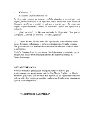 - Cuénteme…! 
- Le cuento. Dijo exactamente así: 
La Alegremia es amor, es ternura, es dicha duradera y persistente, es el 
respeto por la diversidad, es un equilibrio con la naturaleza, es un bienestar 
biológico, sicológico y social, es todo eso y mucho más. La Alegremia 
surgirá espontáneamente cuando la estructura social sea equitativa y 
solidaria. 
- ¡Qué me dice! ¡Un Decano hablando de Alegremia! Chas gracias 
Compadre… Aprendí un montón. ¡Viva la Alegremia! 
(1) Tereré: Se trata de una “mate frío” que se ceba especialmente en los 
meses de verano en Paraguay y en le noreste argentino. Se ceba con agua 
fría, generalmente con hierbas refrescantes machacadas que se vierte sobre 
la yerba mate. 
Amba’y, frondoso árbol de gran altura. Sus hojas tienen propiedades que se 
aplican para aliviar problemas respiratorios. Su nombre científico es 
Cecropia adenopus 
NOTIALEGRÉMICAS 
Noticias de hechos que suceden en alguna parte del mundo, que 
sentipensamos que son signos de vida de Otro Mundo Posible. Un Mundo 
Saludable que ya está con nosotros. Son algunos de los seguramente muchos 
miles y miles de eventos que suceden en el mundo. En el mundo pasan cosas 
y pasan cosas alegrémicas 
“AL RITMO DE LA SEMILLA” 
 