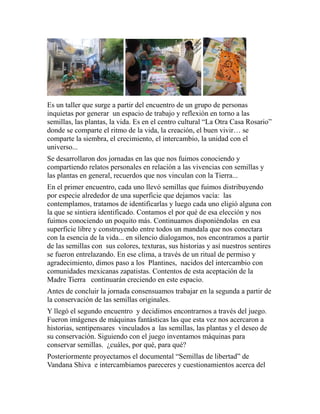 Es un taller que surge a partir del encuentro de un grupo de personas 
inquietas por generar un espacio de trabajo y reflexión en torno a las 
semillas, las plantas, la vida. Es en el centro cultural “La Otra Casa Rosario” 
donde se comparte el ritmo de la vida, la creación, el buen vivir… se 
comparte la siembra, el crecimiento, el intercambio, la unidad con el 
universo... 
Se desarrollaron dos jornadas en las que nos fuimos conociendo y 
compartiendo relatos personales en relación a las vivencias con semillas y 
las plantas en general, recuerdos que nos vinculan con la Tierra... 
En el primer encuentro, cada uno llevó semillas que fuimos distribuyendo 
por especie alrededor de una superficie que dejamos vacía: las 
contemplamos, tratamos de identificarlas y luego cada uno eligió alguna con 
la que se sintiera identificado. Contamos el por qué de esa elección y nos 
fuimos conociendo un poquito más. Continuamos disponiéndolas en esa 
superficie libre y construyendo entre todos un mandala que nos conectara 
con la esencia de la vida... en silencio dialogamos, nos encontramos a partir 
de las semillas con sus colores, texturas, sus historias y así nuestros sentires 
se fueron entrelazando. En ese clima, a través de un ritual de permiso y 
agradecimiento, dimos paso a los Plantines, nacidos del intercambio con 
comunidades mexicanas zapatistas. Contentos de esta aceptación de la 
Madre Tierra continuarán creciendo en este espacio. 
Antes de concluir la jornada consensuamos trabajar en la segunda a partir de 
la conservación de las semillas originales. 
Y llegó el segundo encuentro y decidimos encontrarnos a través del juego. 
Fueron imágenes de máquinas fantásticas las que esta vez nos acercaron a 
historias, sentipensares vinculados a las semillas, las plantas y el deseo de 
su conservación. Siguiendo con el juego inventamos máquinas para 
conservar semillas. ¿cuáles, por qué, para qué? 
Posteriormente proyectamos el documental “Semillas de libertad” de 
Vandana Shiva e intercambiamos pareceres y cuestionamientos acerca del 
 