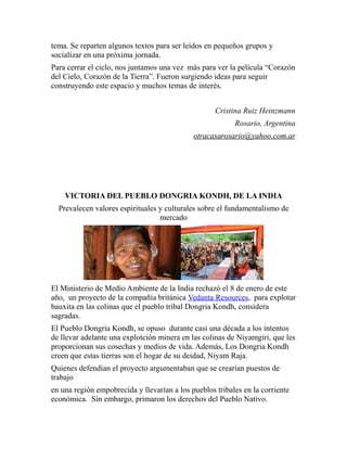 tema. Se reparten algunos textos para ser leídos en pequeños grupos y 
socializar en una próxima jornada. 
Para cerrar el ciclo, nos juntamos una vez más para ver la película “Corazón 
del Cielo, Corazón de la Tierra”. Fueron surgiendo ideas para seguir 
construyendo este espacio y muchos temas de interés. 
Cristina Ruiz Heinzmann 
Rosario, Argentina 
otracasarosario@yahoo.com.ar 
VICTORIA DEL PUEBLO DONGRIA KONDH, DE LA INDIA 
Prevalecen valores espirituales y culturales sobre el fundamentalismo de 
mercado 
El Ministerio de Medio Ambiente de la India rechazó el 8 de enero de este 
año, un proyecto de la compañía británica Vedanta Resources, para explotar 
bauxita en las colinas que el pueblo tribal Dongria Kondh, considera 
sagradas. 
El Pueblo Dongria Kondh, se opuso durante casi una década a los intentos 
de llevar adelante una explotción minera en las colinas de Niyamgiri, que les 
proporcionan sus cosechas y medios de vida. Además, Los Dongria Kondh 
creen que estas tierras son el hogar de su deidad, Niyam Raja. 
Quienes defendían el proyecto argumentaban que se crearían puestos de 
trabajo 
en una región empobrecida y llevarían a los pueblos tribales en la corriente 
económica. Sin embargo, primaron los derechos del Pueblo Nativo. 
 