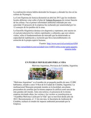 La explotación minera habría destruido los bosques y alterado los ríos en las 
colinas de Niyamgiri, 
La Corte Suprema de Justicia dictaminó en abril de 2013 que los residentes 
locales debieran votar sobre el plan de Vedanta Resources de extraer bauxita 
de las colinas. Fue el primer referéndum ambiental ordenado por esta 
autoridad. El proyecto de la empresa fue rechazado por unanimidad por los 
12 consejos de los pueblos de la zona. 
La Gacetilla Alegrémica destaca con alegremia y esperanza, este suceso en 
el cual prevalecieron los valores espirituales y culturales, que son valores 
vitales, sobre el fundamentalismo de mercado que ha demostrado su 
capacidad de explotación y exclusión que lleva inexorablemente a la 
extinción de la propia especie humana. 
Fuentes: http://www.survival.es/noticias/6384 
http://actualidad.rt.com/sociedad/view/116853-tribu-avatar-gana-gigante-mineria- 
india 
UN PUEBLO MOVILIZADO POR LA VIDA 
Malvinas Argentinas, Provincia de Córdoba, Argentina 
“Malvinas Argentinas” es el nombre de un pequeño pueblo de unos 12.000 
habitantes, situado a unos 14 Km de la Ciudad de Córdoba, Argentina. La 
multinacional Monsanto pretende instalar en la localidad, una planta 
procesadora de semillas que la misma empresa la califica como una de las 
más grandes del mundo. Ante esta noticia y la presencia de la misma 
empresa iniciando obras, las vecinas y los vecinos se constituyeron en 
“Asamblea Malvinas Lucha por la Vida” que se movilizó desde julio de 
2012. Recientemente, el 11 de este mes, la Secretaría de Ambiente de 
Córdoba, rechazó el estudio de impacto ambiental presentado por la 
Empresa. 
 