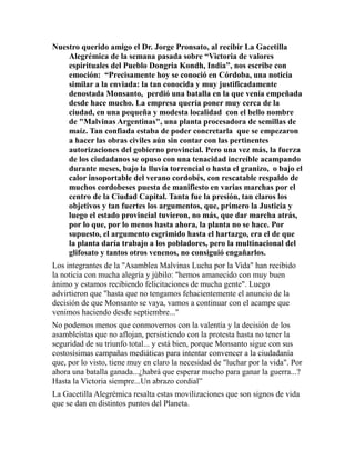 Nuestro querido amigo el Dr. Jorge Pronsato, al recibir La Gacetilla 
Alegrémica de la semana pasada sobre “Victoria de valores 
espirituales del Pueblo Dongria Kondh, India”, nos escribe con 
emoción: “Precisamente hoy se conoció en Córdoba, una noticia 
similar a la enviada: la tan conocida y muy justificadamente 
denostada Monsanto, perdió una batalla en la que venía empeñada 
desde hace mucho. La empresa quería poner muy cerca de la 
ciudad, en una pequeña y modesta localidad con el bello nombre 
de "Malvinas Argentinas", una planta procesadora de semillas de 
maíz. Tan confiada estaba de poder concretarla que se empezaron 
a hacer las obras civiles aún sin contar con las pertinentes 
autorizaciones del gobierno provincial. Pero una vez más, la fuerza 
de los ciudadanos se opuso con una tenacidad increíble acampando 
durante meses, bajo la lluvia torrencial o hasta el granizo, o bajo el 
calor insoportable del verano cordobés, con rescatable respaldo de 
muchos cordobeses puesta de manifiesto en varias marchas por el 
centro de la Ciudad Capital. Tanta fue la presión, tan claros los 
objetivos y tan fuertes los argumentos, que, primero la Justicia y 
luego el estado provincial tuvieron, no más, que dar marcha atrás, 
por lo que, por lo menos hasta ahora, la planta no se hace. Por 
supuesto, el argumento esgrimido hasta el hartazgo, era el de que 
la planta daría trabajo a los pobladores, pero la multinacional del 
glifosato y tantos otros venenos, no consiguió engañarlos. 
Los integrantes de la "Asamblea Malvinas Lucha por la Vida" han recibido 
la noticia con mucha alegría y júbilo: "hemos amanecido con muy buen 
ánimo y estamos recibiendo felicitaciones de mucha gente". Luego 
advirtieron que "hasta que no tengamos fehacientemente el anuncio de la 
decisión de que Monsanto se vaya, vamos a continuar con el acampe que 
venimos haciendo desde septiembre..." 
No podemos menos que conmovernos con la valentía y la decisión de los 
asambleístas que no aflojan, persistiendo con la protesta hasta no tener la 
seguridad de su triunfo total... y está bien, porque Monsanto sigue con sus 
costosísimas campañas mediáticas para intentar convencer a la ciudadanía 
que, por lo visto, tiene muy en claro la necesidad de "luchar por la vida". Por 
ahora una batalla ganada...¿habrá que esperar mucho para ganar la guerra...? 
Hasta la Victoria siempre...Un abrazo cordial” 
La Gacetilla Alegrémica resalta estas movilizaciones que son signos de vida 
que se dan en distintos puntos del Planeta. 
 