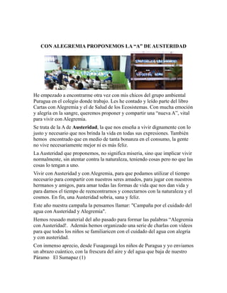 CON ALEGREMIA PROPONEMOS LA “A” DE AUSTERIDAD 
He empezado a encontrarme otra vez con mis chicos del grupo ambiental 
Puragua en el colegio donde trabajo. Les he contado y leído parte del libro 
Cartas con Alegremia y el de Salud de los Ecosistemas. Con mucha emoción 
y alegría en la sangre, queremos proponer y compartir una “nueva A”, vital 
para vivir con Alegremia. 
Se trata de la A de Austeridad, la que nos enseña a vivir dignamente con lo 
justo y necesario que nos brinda la vida en todas sus expresiones. También 
hemos encontrado que en medio de tanta bonanza en el consumo, la gente 
no vive necesariamente mejor ni es más feliz. 
La Austeridad que proponemos, no significa miseria, sino que implicar vivir 
normalmente, sin atentar contra la naturaleza, teniendo cosas pero no que las 
cosas lo tengan a uno. 
Vivir con Austeridad y con Alegremia, para que podamos utilizar el tiempo 
necesario para compartir con nuestros seres amados, para jugar con nuestros 
hermanos y amigos, para amar todas las formas de vida que nos dan vida y 
para darnos el tiempo de reencontrarnos y conectarnos con la naturaleza y el 
cosmos. En fin, una Austeridad sobria, sana y feliz. 
Este año nuestra campaña la pensamos llamar: "Campaña por el cuidado del 
agua con Austeridad y Alegremia". 
Hemos reusado material del año pasado para formar las palabras “Alegremia 
con Austeridad!. Además hemos organizado una serie de charlas con vídeos 
para que todos los niños se familiaricen con el cuidado del agua con alegría 
y con austeridad. 
Con inmenso aprecio, desde Fusagasugá los niños de Puragua y yo enviamos 
un abrazo cuántico, con la frescura del aire y del agua que baja de nuestro 
Páramo El Sumapaz (1) 
 