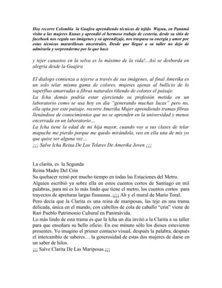 Hoy recorre Colombia la Guajira aprendiendo técnicas de tejido Wayuu, en Panamá 
visito a las mujeres Kunas y aprendió el hermoso trabajo de cestería, desde su sitio de 
facebook nos regala sus imágenes y su aprendizaje, nos traspasa su energía y amor por 
estas técnicas maravillosas ancestrales. Desde que llegué a su taller no dejo de 
admirarla y sorprenderme por lo que hace 
y tejer canastos en la selva es lo máximo de la vida!...Así se desborda en 
alegría desde la Guajira 
El dialogo comienza a tejerse a través de sus imágenes, al final Amerika es 
un solo telar misma gama de colores, mujeres ajenas al bullicio de lo 
superfluo amarradas a fibras naturales tiñendo de colores el paisaje. 
La Icha demás podría estar ejerciendo su profesión metida en un 
laboratorio como se usa hoy en día “generando muchas lucas” pero no, 
ella opta por este paisaje, recorre Amerika Mujer aprendiendo tramas fibras 
llenándose de conocimientos que no se aprenden en la universidad y menos 
encerrada en un laboratorio… 
La Icha tiene la edad de mi hija mayor, cuando voy a sus clases de telar 
mapuche me pierdo porque me quedo mirándola, veo en ella una de mis yo 
que quise ser alguna vez… 
¡¡¡ Salve Icha Reina De Los Telares De Amerika Joven ¡¡¡ 
La clarita, es la Segunda 
Reina Madre Del Crin 
Su quehacer reinó por mucho tiempo en todas las Estaciones del Metro. 
Alguien escribió ya sobre ella en estos cuentos cortos de Santiago en mil 
palabras, para mí es lo más lindo que tiene el metro, los cuentos cortos para 
trayectos de apreturas largas fiuuuuuu..¡¡¡¡ Ah y el mural de Mario Toral. 
Pero decía que la Clarita es una reina de mariposas, las teje en una trama 
delicada, única en el mundo, con cabellos de cola de caballo “crin” viene de 
Rari Pueblo Patrimonio Cultural en Panimávida. 
Lo más lindo de esta trama es que la Icha un día invitó a la Clarita a su taller 
para que enseñara su bello oficio. En ese minuto sólo los dioses estuvieron 
presentes. Yo imagino el primer contacto visual, después la palabra, después 
el intercambio de saberes… la generosidad de estas dos mujeres de darse en 
un saber de hilos. 
¡¡¡ Salve Clarita De Las Mariposas.¡¡¡ 
 