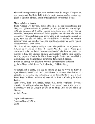 Si van al centro y caminan por calle Bandera cerca del antiguo Congreso en 
una esquina esta la Clarita bella tejiendo mariposas que vuelan imagen que 
pocos se detienen a mirar…andan todos apurados no viviendo la vida . 
María Isabel es la tercera. 
Dama Antigua Del Frivolite, meses atrás la vi en una feria artesanal por 
Mapocho…yo con mi afán de aprender (por eso quiero a la Icha), siempre 
soñé con aprender el frivolite, técnica antiquísima que está en vías de 
extinción, hace poco encontré al fin el papelito que ella me dio con su 
dirección, vivimos relativamente cerca, vino a mi casa un día, aprendí un 
poco, pero más allá del tejido, me maravillé en su palabra, me encanta 
escuchar vidas bien vividas, vidas con sentido, ella mujer de teatro y poeta 
aprendió el tejido de su madre. 
Me cuenta de un grupo de amigos exonerados políticos que se juntan en 
tertulias de Poesía en el Prais de Puente Alto. Los une la Poesía para 
descartar el dolor; se llaman “canastos de Poesía” ella llena un canasto de 
mimbre, lo llena con tarjetitas en prosa y azul, recorre la feria entre tomates, 
zapallo, papas y cilantro, la María Isabel regala Poesía con humildad y 
dignidad que sólo los grandes de corazón se dan el lujo de regalar. 
Hoy en día es muy raro encontrar personas de este nivel de sabiduría 
¡¡¡ Salve Maria Isabel Reina De La Poesía y Del Frivolite.¡¡¡ 
Yo debería ser la cuarta, sólo que es mi hora en que me voy a mi taller a 
tejer, a bordar con raíces de Laurel, zarcillos de Parra, lanas, hilos, huesos de 
pescado, en eso estoy hoy trabajando, en un Tapiz Bordo lo que la Raíz 
Borda Bajo la Tierra…uniendo el saber de la Icha la Clarita y la María 
Isabel… 
Telar Witral, lana, uso, hilado, naveta hilo, fibras vegetales, frivolite, 
cestería, crin teñido, mimbre para llegar al más intenso color azul, el azul de 
la amistad, el azul de Chagall, el azul de mi amigo Luis, el azul prusia de 
Manuel. 
¡¡¡ Salve Yo.¡¡¡ 
Tagle Juanita Miranda 
Santiago Marzo,13,2014. 
20:53 
 