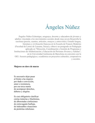 Ángeles Núñez 
Ángeles Núñez Echenique, uruguaya, docente y educadora de jóvenes y 
adultos vinculada a los movimientos sociales desde muy joven.Desarrolla la 
escritura (poesía, cuentos, artículos, ensayos y entrevistas). Estudió lengua, 
literatura y civilización francesa en la Escuela de Francés Moderno 
(Facultad de Letras de Lausana, Suiza) y obtuvo un postgrado en Pedagogía 
aplicada en "Dirección, Coordinación y Gestión de Programas e 
Instituciones de Alfabetización y Educación de Personas Jóvenes y Adultas", 
en la Universidad Autónoma de Barcelona en convenio con la 
OEI. Asesora pedagógica y académica en proyectos culturales, cooperativos 
y sociales. 
Mujeres en clave de marzo 
Es necesario dejar pasar 
al frente a las mujeres 
por duda o convicción, 
amor o resistencia, 
por esa terca manía 
de acompasar derechos, 
deberes y alegrías. 
Es casi obligatorio clarificar 
ciertas tonterías y blasfemias, 
de alborotadas confusiones 
de extravagante burbuja, 
de indeseables situaciones 
de pretéritas rebeliones 
 