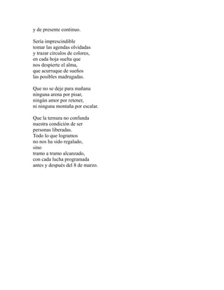y de presente continuo. 
Sería imprescindible 
tomar las agendas olvidadas 
y trazar círculos de colores, 
en cada hoja suelta que 
nos despierte el alma, 
que acurruque de sueños 
las posibles madrugadas. 
Que no se deje para mañana 
ninguna arena por pisar, 
ningún amor por retener, 
ni ninguna montaña por escalar. 
Que la ternura no confunda 
nuestra condición de ser 
personas liberadas. 
Todo lo que logramos 
no nos ha sido regalado, 
sino 
tramo a tramo alcanzado, 
con cada lucha programada 
antes y después del 8 de marzo. 
 