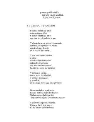 para un pueblo dolido 
que solo espera igualdad, 
de pie, con dignidad. 
V E L A N D O T U S U E Ñ O 
Cuántas noches de amor 
rosaron tus mejillas 
Cuantas noches de amor 
cerraron tus párpados a besos 
Y ahora duermes, quizás recordando, 
soñando, el soplar de las nubes 
cuántos frutos dejaste 
en el olvido del tiempo 
Y que ahora te recuerdan, 
a ratos, 
cuanto saber derramaste 
sobre ellos, tus hijos 
que ahora solo memoran 
las nieves sobre tus cabellos 
Y reposas y sueñas 
tantas horas de felicidad 
y anhelos alcanzados 
y gozados 
en esa larga playa que alisa el viento 
De arenas bellas y solitarias 
En que la brisa borra tus huellas 
Nada te recuerda lo que fue 
un horizonte lejano secuestró tu pasado 
Y duermes, reposas y sueñas, 
Como si fuera hoy para ti 
El día en que comenzó todo 
 