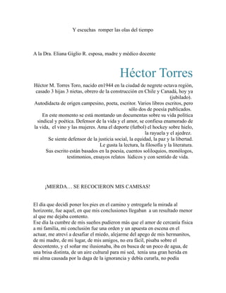 Y escuchas romper las olas del tiempo 
A la Dra. Eliana Giglio R. esposa, madre y médico docente 
Héctor Torres 
Héctor M. Torres Toro, nacido en1944 en la ciudad de negrete octava región, 
casado 3 hijas 3 nietas, obrero de la construcción en Chile y Canadá, hoy ya 
(jubilado). 
Autodidacta de origen campesino, poeta, escritor. Varios libros escritos, pero 
sólo dos de poesía publicados. 
En este momento se está montando un documentas sobre su vida política 
sindical y poética. Defensor de la vida y el amor, se confiesa enamorado de 
la vida, el vino y las mujeres. Ama el deporte (futbol) el hockey sobre hielo, 
la rayuela y el ajedrez. 
Se siente defensor de la justicia social, la equidad, la paz y la libertad. 
Le gusta la lectura, la filosofía y la literatura. 
Sus escrito están basados en la poesía, cuentos soliloquios, monólogos, 
testimonios, ensayos relatos lúdicos y con sentido de vida. 
¡MIERDA… SE RECOCIERON MIS CAMISAS! 
El día que decidí poner los pies en el camino y entregarle la mirada al 
horizonte, fue aquel, en que mis conclusiones llegaban a un resultado menor 
al que me dejaba contento. 
Ese día la cumbre de mis sueños pudieron más que el amor de cercanía física 
a mi familia, mi conclusión fue una orden y un apuesta en escena en el 
actuar, me atreví a desafiar el miedo, alejarme del apego de mis hermanitos, 
de mi madre, de mi lugar, de mis amigos, no era fácil, pisaba sobre el 
descontento, y el soñar me ilusionaba, iba en busca de un poco de agua, de 
una brisa distinta, de un aire cultural para mi sed, tenía una gran herida en 
mi alma causada por la daga de la ignorancia y debía curarla, no podía 
 