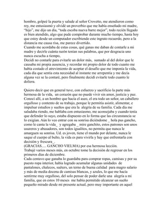 hombro, golpeé la puerta y salude al señor Crovetto, me atendieron como 
rey, me entusiasmó y olvidé un proverbio que me había enseñado mi madre, 
“hijo”, me dijo un día, “toda escoba nueva barre mejor”, todo recién llegado 
es bien atendido, algo que pude comprobar durante mucho tiempo, hasta hoy 
que estoy desde un computador escribiendo este ingrato recuerdo, pero a la 
distancia me causa risa, me parece divertido. 
Cuando me acordaba de estas cosas, qué ganas me daban de contarle a mi 
madre y decirle cuánta razón tenían sus palabras, que por desgracia uno 
nunca escucha a tiempo, 
Decidí no contarle para evitarle un dolor más, sumado al del dolor que le 
causaba mi propia ausencia, y recordar mi propio dolor de todo cuanto me 
había costado el atrevimiento de aceptar el desafío que me imponía la vida, 
cada día que sentía esta necesidad al instante me arrepentía y me decía 
alguna vez se la contaré, pero finalmente decidí evitarle todo cuanto le 
doliera. 
Quiero decir que en general tuve, con esfuerzo y sacrificio la parte más 
hermosa de la vida, un corazón que no puede vivir sin amor, justicia y paz. 
Conocí allí, a un hombre que hacía el aseo, el era todo un señor, un caballero 
orgulloso y contento de su trabajo, porque le permitía asistir, alimentar, e 
impulsar estudios y sueños que era la alegría de su familia. Cada día me 
saludaba riendo, me hablaba con entusiasmo, me aconsejaba y cuando tenía 
que defender lo suyo, estaba dispuesto en lo forma que las circunstancia se 
lo exigían. Aún lo veo entrar con su sonrisa diciéndome _ hola pus gancho, 
como le canta la vida_ y agregaba _ mire ganchito, estos patrones son unos 
usureros y abusadores, son todos igualitos, no permita que nunca le 
amarguen su sonrisa. Ud. es joven, tiene el mundo por delante, nunca le 
saque el cuerpo al bulto, la vida es para vivirla y hay que enfrentarla con 
decisión y frescura_. 
(GRACIAS..... GANCHO VIELMA) por esa hermosa lección. 
Trabajé varios meses más, en octubre tome la decisión de regresar en los 
primeros días de diciembre. 
Cada centavo que ganaba lo guardaba para comprar ropas, camisas y por su 
puesto ropa interior, había logrado acumular algunas unidades de 
pantalones, chalecos, suéters, un terno de buena calidad para magro salario 
y más de media docena de camisas blancas, y azules, lo que me hacía 
sentirme muy orgulloso, del solo pensar de poder darle una alegría a mi 
familia, que en estos 10 meses me había permitido alcanzar un sueño 
pequeño mirado desde mi presente actual, pero muy importante en aquel 
 