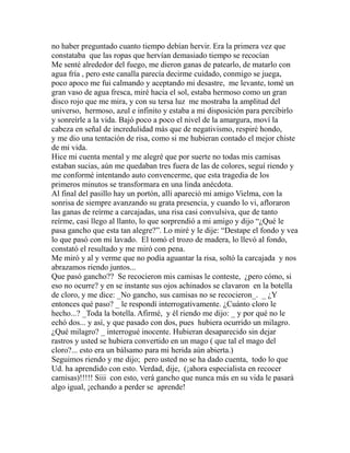 no haber preguntado cuanto tiempo debían hervir. Era la primera vez que 
constataba que las ropas que hervían demasiado tiempo se recocían 
Me senté alrededor del fuego, me dieron ganas de patearlo, de matarlo con 
agua fría , pero este canalla parecía decirme cuidado, conmigo se juega, 
poco apoco me fui calmando y aceptando mi desastre, me levante, tomé un 
gran vaso de agua fresca, miré hacia el sol, estaba hermoso como un gran 
disco rojo que me mira, y con su tersa luz me mostraba la amplitud del 
universo, hermoso, azul e infinito y estaba a mi disposición para percibirlo 
y sonreírle a la vida. Bajó poco a poco el nivel de la amargura, moví la 
cabeza en señal de incredulidad más que de negativismo, respiré hondo, 
y me dio una tentación de risa, como si me hubieran contado el mejor chiste 
de mi vida. 
Hice mi cuenta mental y me alegré que por suerte no todas mis camisas 
estaban sucias, aún me quedaban tres fuera de las de colores, seguí riendo y 
me conformé intentando auto convencerme, que esta tragedia de los 
primeros minutos se transformara en una linda anécdota. 
Al final del pasillo hay un portón, allí apareció mi amigo Vielma, con la 
sonrisa de siempre avanzando su grata presencia, y cuando lo vi, afloraron 
las ganas de reírme a carcajadas, una risa casi convulsiva, que de tanto 
reírme, casi llego al llanto, lo que sorprendió a mi amigo y dijo “¿Qué le 
pasa gancho que esta tan alegre?”. Lo miré y le dije: “Destape el fondo y vea 
lo que pasó con mi lavado. El tomó el trozo de madera, lo llevó al fondo, 
constató el resultado y me miró con pena. 
Me miró y al y verme que no podía aguantar la risa, soltó la carcajada y nos 
abrazamos riendo juntos... 
Que pasó gancho?? Se recocieron mis camisas le conteste, ¿pero cómo, si 
eso no ocurre? y en se instante sus ojos achinados se clavaron en la botella 
de cloro, y me dice: _No gancho, sus camisas no se recocieron_. _ ¿Y 
entonces qué paso? _ le respondí interrogativamente. ¿Cuánto cloro le 
hecho...? _Toda la botella. Afirmé, y él riendo me dijo: _ y por qué no le 
echó dos... y así, y que pasado con dos, pues hubiera ocurrido un milagro. 
¿Qué milagro? _ interrogué inocente. Hubieran desaparecido sin dejar 
rastros y usted se hubiera convertido en un mago ( que tal el mago del 
cloro?... esto era un bálsamo para mi herida aún abierta.) 
Seguimos riendo y me dijo; pero usted no se ha dado cuenta, todo lo que 
Ud. ha aprendido con esto. Verdad, dije, (¡ahora especialista en recocer 
camisas)!!!!! Siii con esto, verá gancho que nunca más en su vida le pasará 
algo igual, ¡echando a perder se aprende! 
 