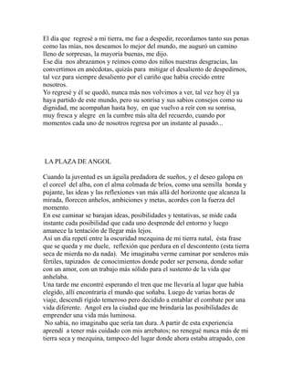El día que regresé a mi tierra, me fue a despedir, recordamos tanto sus penas 
como las mías, nos deseamos lo mejor del mundo, me auguró un camino 
lleno de sorpresas, la mayoría buenas, me dijo. 
Ese día nos abrazamos y reímos como dos niños nuestras desgracias, las 
convertimos en anécdotas, quizás para mitigar el desaliento de despedirnos, 
tal vez para siempre desaliento por el cariño que había crecido entre 
nosotros. 
Yo regresé y él se quedó, nunca más nos volvimos a ver, tal vez hoy él ya 
haya partido de este mundo, pero su sonrisa y sus sabios consejos como su 
dignidad, me acompañan hasta hoy, en que vuelvo a reír con su sonrisa, 
muy fresca y alegre en la cumbre más alta del recuerdo, cuando por 
momentos cada uno de nosotros regresa por un instante al pasado... 
LA PLAZA DE ANGOL 
Cuando la juventud es un águila predadora de sueños, y el deseo galopa en 
el corcel del alba, con el alma colmada de bríos, como una semilla honda y 
pujante, las ideas y las reflexiones van más allá del horizonte que alcanza la 
mirada, florecen anhelos, ambiciones y metas, acordes con la fuerza del 
momento. 
En ese caminar se barajan ideas, posibilidades y tentativas, se mide cada 
instante cada posibilidad que cada uno desprende del entorno y luego 
amanece la tentación de llegar más lejos. 
Así un día repetí entre la oscuridad mezquina de mi tierra natal, ésta frase 
que se queda y me duele, reflexión que perdura en el descontento (esta tierra 
seca de mierda no da nada). Me imaginaba verme caminar por senderos más 
fértiles, tapizados de conocimientos donde poder ser persona, donde soñar 
con un amor, con un trabajo más sólido para el sustento de la vida que 
anhelaba. 
Una tarde me encontré esperando el tren que me llevaría al lugar que había 
elegido, allí encontraría el mundo que soñaba. Luego de varias horas de 
viaje, descendí rígido temeroso pero decidido a entablar el combate por una 
vida diferente. Angol era la ciudad que me brindaría las posibilidades de 
emprender una vida más luminosa. 
No sabía, no imaginaba que sería tan dura. A partir de esta experiencia 
aprendí a tener más cuidado con mis arrebatos; no renegué nunca más de mi 
tierra seca y mezquina, tampoco del lugar donde ahora estaba atrapado, con 
 