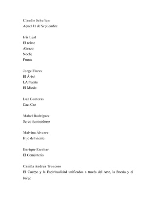 Claudio Schuftan 
Aquel 11 de Septiembre 
Iris Leal 
El relato 
Abrazo 
Noche 
Frutos 
Jorge Flores 
El Árbol 
LA Puerta 
El Miedo 
Luz Conteras 
Cae, Cae 
Mabel Rodríguez 
Seres iluminadores 
Malvina Álvarez 
Hijo del viento 
Enrique Escobar 
El Cementerio 
Camila Andrea Troncoso 
El Cuerpo y la Espiritualidad unificados a través del Arte, la Poesía y el 
Juego 
 