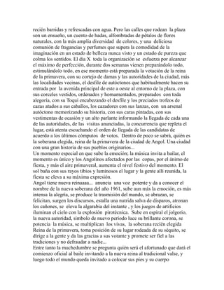 recién barridas y refrescadas con agua. Pero las calles que rodean la plaza 
son un ensueño, un cuento de hadas, alfombradas de pétalos de flores 
naturales, con la más amplia diversidad de colores, y una deliciosa 
comunión de fragancias y perfumes que supera la comodidad de la 
imaginación en un estado de belleza nunca visto y un estado de pureza que 
colma los sentidos. El día X toda la organización se esfuerza por alcanzar 
el máximo de perfección, durante dos semanas vienen preparándolo todo, 
estimulándolo todo, en ese momento está preparada la votación de la reina 
de la primavera, con su cortejo de damas y las autoridades de la ciudad, más 
las localidades vecinas, el desfile de autóctonos que habitualmente hacen su 
entrada por la avenida principal de este a oeste al entorno de la plaza, con 
sus corceles vestidos, ordenados y hornamentados, preparados con toda 
alegoría, con su Toqui encabezando el desfile y los preciados trofeos de 
cazas atados a sus caballos, los cazadores con sus lanzas, con un arsenal 
autóctono memorizando su historia, con sus caras pintadas, con sus 
vestimentas de ocasión y un alto parlante informando la llegada de cada una 
de las autoridades, de las visitas anunciadas, la concurrencia que repleta el 
lugar, está atenta escuchando el orden de llegada de las candidatas de 
acuerdo a los últimos cómputos de votos. Dentro de poco se sabrá, quién es 
la soberana elegida, reina de la primavera de la ciudad de Angol. Una ciudad 
con una gran historia de sus pueblos originarios... 
Un momento especial en que sube la emoción; la música invita a bailar, el 
momento es único y los Angolinos afectados por las copas, por el ánimo de 
fiesta, y más el aire primaveral, aumenta el nivel festivo del momento. El 
sol baña con sus rayos tibios y luminosos el lugar y la gente allí reunida, la 
fiesta se eleva a su máxima expresión. 
Angol tiene nueva reinaaaa... anuncia una voz potente y da a conocer el 
nombre de la nueva soberana del año 1961, sube aun más la emoción, es más 
intensa la alegría, se produce la trasmisión del mando, se abrazan, se 
felicitan, surgen los discursos, estalla una nutrida salva de disparos, atronan 
los cañones, se eleva la algarabía del instante , y los juegos de artificios 
iluminan el cielo con la explosión pirotécnica. Sube en espiral el jolgorio, 
la nueva autoridad, símbolo de nuevo período luce su brillante corona, se 
potencia la música, se multiplican los vivas, la soberana recién elegida 
Reina de la primavera, toma posición de su lugar rodeada de su séquito, se 
dirige a la gente y da las gracias a sus votante y promete ser fiel a las 
tradiciones y no defraudar a nadie... 
Entre tanto la muchedumbre se pregunta quién será el afortunado que dará el 
comienzo oficial al baile invitando a la nueva reina al tradicional valse, y 
luego todo el mundo queda invitado a colocar sus pies y su cuerpo 
 