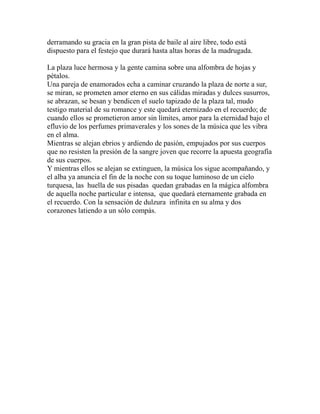derramando su gracia en la gran pista de baile al aire libre, todo está 
dispuesto para el festejo que durará hasta altas horas de la madrugada. 
La plaza luce hermosa y la gente camina sobre una alfombra de hojas y 
pétalos. 
Una pareja de enamorados echa a caminar cruzando la plaza de norte a sur, 
se miran, se prometen amor eterno en sus cálidas miradas y dulces susurros, 
se abrazan, se besan y bendicen el suelo tapizado de la plaza tal, mudo 
testigo material de su romance y este quedará eternizado en el recuerdo; de 
cuando ellos se prometieron amor sin límites, amor para la eternidad bajo el 
efluvio de los perfumes primaverales y los sones de la música que les vibra 
en el alma. 
Mientras se alejan ebrios y ardiendo de pasión, empujados por sus cuerpos 
que no resisten la presión de la sangre joven que recorre la apuesta geografía 
de sus cuerpos. 
Y mientras ellos se alejan se extinguen, la música los sigue acompañando, y 
el alba ya anuncia el fin de la noche con su toque luminoso de un cielo 
turquesa, las huella de sus pisadas quedan grabadas en la mágica alfombra 
de aquella noche particular e intensa, que quedará eternamente grabada en 
el recuerdo. Con la sensación de dulzura infinita en su alma y dos 
corazones latiendo a un sólo compás. 
 