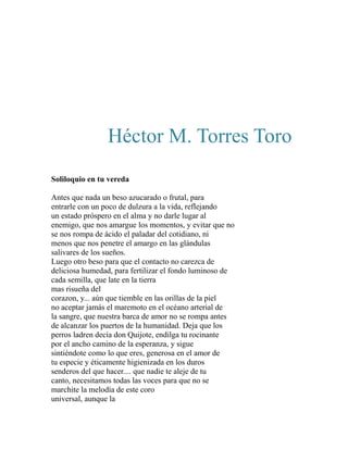 Héctor M. Torres Toro 
Soliloquio en tu vereda 
Antes que nada un beso azucarado o frutal, para 
entrarle con un poco de dulzura a la vida, reflejando 
un estado próspero en el alma y no darle lugar al 
enemigo, que nos amargue los momentos, y evitar que no 
se nos rompa de ácido el paladar del cotidiano, ni 
menos que nos penetre el amargo en las glándulas 
salivares de los sueños. 
Luego otro beso para que el contacto no carezca de 
deliciosa humedad, para fertilizar el fondo luminoso de 
cada semilla, que late en la tierra 
mas risueña del 
corazon, y... aún que tiemble en las orillas de la piel 
no aceptar jamás el maremoto en el océano arterial de 
la sangre, que nuestra barca de amor no se rompa antes 
de alcanzar los puertos de la humanidad. Deja que los 
perros ladren decía don Quijote, endilga tu rocinante 
por el ancho camino de la esperanza, y sigue 
sintiéndote como lo que eres, generosa en el amor de 
tu especie y éticamente higienizada en los duros 
senderos del que hacer.... que nadie te aleje de tu 
canto, necesitamos todas las voces para que no se 
marchite la melodía de este coro 
universal, aunque la 
 