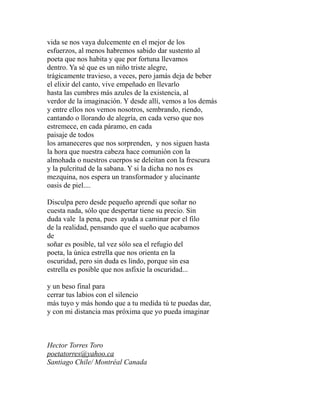 vida se nos vaya dulcemente en el mejor de los 
esfuerzos, al menos habremos sabido dar sustento al 
poeta que nos habita y que por fortuna llevamos 
dentro. Ya sé que es un niño triste alegre, 
trágicamente travieso, a veces, pero jamás deja de beber 
el elixir del canto, vive empeñado en llevarlo 
hasta las cumbres más azules de la existencia, al 
verdor de la imaginación. Y desde allí, vemos a los demás 
y entre ellos nos vemos nosotros, sembrando, riendo, 
cantando o llorando de alegría, en cada verso que nos 
estremece, en cada páramo, en cada 
paisaje de todos 
los amaneceres que nos sorprenden, y nos siguen hasta 
la hora que nuestra cabeza hace comunión con la 
almohada o nuestros cuerpos se deleitan con la frescura 
y la pulcritud de la sabana. Y si la dicha no nos es 
mezquina, nos espera un transformador y alucinante 
oasis de piel.... 
Disculpa pero desde pequeño aprendí que soñar no 
cuesta nada, sólo que despertar tiene su precio. Sin 
duda vale la pena, pues ayuda a caminar por el filo 
de la realidad, pensando que el sueño que acabamos 
de 
soñar es posible, tal vez sólo sea el refugio del 
poeta, la única estrella que nos orienta en la 
oscuridad, pero sin duda es lindo, porque sin esa 
estrella es posible que nos asfixie la oscuridad... 
y un beso final para 
cerrar tus labios con el silencio 
más tuyo y más hondo que a tu medida tú te puedas dar, 
y con mi distancia mas próxima que yo pueda imaginar 
Hector Torres Toro 
poetatorres@yahoo.ca 
Santiago Chile/ Montréal Canada 
 