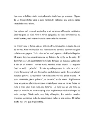 Las cosas se habían estado poniendo malas desde hace ya semanas. El paro 
de los transportistas tenia al país paralizado; sabíamos que estaba siendo 
financiado desde afuera. 
Esa mañana salí como de costumbre a mi trabajo en el hospital pediátrico. 
Eran tres para las ocho. Abrí el portón del garaje, me senté al volante de mi 
mini Fiat 600, y salí en marcha atrás como todas las mañanas. 
Lo primero que vi fue un vecino; golpeaba frenéticamente a la puerta de casa 
de un otro. Una observación más minuciosa me permitió detectar una gran 
euforia en su golpear. Yo lo sabía un "momio", opuesto a la Unidad Popular. 
Mi mano derecha automáticamente se dirigió a la perilla de la radio. El 
'Reporter Esso', mi acompañante noticiero de todas las mañanas debía salir 
al aire en un instante. Pero la 'Radio Minería' estaba silente. El 'Reporter 
Esso' no salió. ¡Mierda! Treinta segundos pasadas las ocho escuché el 
primer himno marcial, uno de muchos que habrían de venir. Recorrí el dial: 
marchas 'partout'. Estacioné el Fiat en la acera y volví a entrar en casa. "A 
buen entendedor, pocas palabras", se me cruzó por la mente. Rápidamente 
junte un pulóver, alimentos secos de cocktail para picar, un par de frutas, mi 
radio a pilas, unas pilas extra, una linterna. Lo puse todo en una bolsa de 
papel de almacén; mi estetoscopio y otros implementos médicos siempre los 
tenía conmigo. Volví a salir y me dirigí al hospital. Las malditas marchas 
prusianas seguían; en todas las estaciones de radio; ni una noticia. El trafico 
estaba más leve que de costumbre. 
 