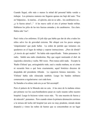 Cuando llegué, sólo más o menos la mitad del personal había venido a 
trabajar. Los primeros rumores me llegaron apenas me bajé del auto: “Fue 
en Valparaíso... la marina... el ejército, aún no se sabe... los carabineros no... 
¿y la fuerza aérea?..." A las nueve salió al aire el primer bando militar. 
Hablaron los jefes de las tres fuerzas armadas y de carabineros. Era claro. 
Había sido "eso". 
Pasé visita a los enfermos. El jefe dijo que había que dar de alta a todos los 
niños salvo los de gravedad extrema. Me ubiqué con los pocos amigos 
'simpatizantes' que pude hallar. La orden de partido que teníamos era 
quedarnos en el lugar de trabajo y esperar instrucciones. ¿Pero de dónde? 
¿A través de qué medio? No había sido especificado. Todos pensamos: la 
radio. Saldrá una radio clandestina. Hay que seguir rastreando el dial: de 
izquierda a derecha y vuelta. Mil veces. Pero nunca salió nada. Excepto la 
'Radio Chilena' que, arriesgándolo todo, sacó a media mañana, no sé cómo 
ni recuerdo bien a qué hora exactamente, aquel histórico discurso de 
despedida del presidente Allende. Lo siguieron himnos marciales. La 
'Chilena' había sido silenciada también. Luego los bandos militares 
comenzaron a regularizarse: casi cada hora. 
Se llamaba a la calma; todo era ya un 'fait accompli'. 
Pero el palacio de la Moneda aún no caía. A las once de la mañana oímos 
por primera vez los caza-bombarderos pasar en vuelo rasante sobre nuestro 
hospital. Luego lo hicieron veinte veces más. "Es una muestra de fuerza y 
de músculo", pensamos. Pero cuando oímos la primera detonación corrimos 
a la terraza del techo del hospital (un acto no muy prudente, mirado desde 
después) y vimos las nubes de humos que se concentraban en un lugar 
 