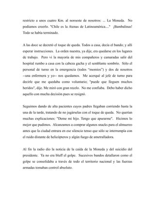 restricto a unos cuatro Km. al noroeste de nosotros: ... La Moneda. No 
podíamos creerlo. "Chile es la Atenas de Latinoamérica...." ¡Bambalinas! 
Todo se había terminado. 
A las doce se decretó el toque de queda. Todos a casa, decía el bando; y allí 
esperar instrucciones. La orden nuestra, ya dije, era quedarse en los lugares 
de trabajo. Pero vi la mayoría de mis compañeros y camaradas salir del 
hospital rumbo a casa con la cabeza gacha y el semblante sombrío. Sólo el 
personal de turno en la emergencia (todos “momios”) y dos de nosotros 
--una enfermera y yo-- nos quedamos. Me acerqué al jefe de turno para 
decirle que me quedaba como voluntario; "puede que lleguen muchos 
heridos", dije. Me miró con gran recelo. No me confiaba. Debo haber dicho 
aquello con mucha decisión pues se resignó. 
Seguimos dando de alta pacientes cuyos padres llegaban corriendo hasta la 
una de la tarde, tratando de no jugárselas con el toque de queda. No querían 
muchas explicaciones: "Deme mi hijo. Tengo que apurarme". Hicimos lo 
mejor que pudimos. Alcanzamos a comprar algunos snacks para el almuerzo 
antes que la ciudad entrara en ese silencio tenso que sólo se interrumpía con 
el ruido distante de helicópteros y algún fuego de ametralladora. 
Al fin la radio dio la noticia de la caída de la Moneda y del suicidio del 
presidente. Ya no era bluff el golpe. Sucesivos bandos detallaron como el 
golpe se consolidaba a través de todo el territorio nacional y las fuerzas 
armadas tomaban control absoluto. 
 