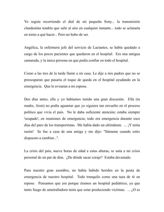 Yo seguía recorriendo el dial de mi pequeña Sony... la transmisión 
clandestina tendría que salir al aire en cualquier instante... todo se aclararía 
en torno a qué hacer... Pero no hubo de ser. 
Angélica, la enfermera jefe del servicio de Lactantes, se había quedado a 
cargo de los pocos pacientes que quedaron en el hospital. Era una antigua 
camarada, y la única persona en que podía confiar en todo el hospital. 
Como a las tres de la tarde llamé a mi casa. Le dije a mis padres que no se 
preocuparan que pasaría el toque de queda en el hospital ayudando en la 
emergencia. Que le avisaran a mi esposa. 
Dos días antes, ella y yo habíamos tenido una gran discusión. Ella (tu 
madre, Aron) no podía aguantar que yo siguiera tan envuelto en el proceso 
político que vivía el país. No le daba suficiente atención; estaba siempre 
'ocupado', en reuniones de emergencia; todo era emergencia durante esos 
días del paro de los transportistas. Me había dado un ultimátum. ... ¡Y tenía 
razón! Se fue a casa de una amiga y me dijo: "llámame cuando estés 
dispuesto a cambiar...". 
La crisis del país, nueve horas de edad a estas alturas, se unía a mi crisis 
personal de un par de días. ¿De dónde sacar coraje? Estaba devastado. 
Para nuestro gran asombro, no había habido heridos en la posta de 
emergencia de nuestro hospital. Todo tranquilo como una taza de té en 
reposo. Pensamos que era porque éramos un hospital pediátrico, ya que 
tanto fuego de ametralladora tenía que estar produciendo víctimas. ... ¿O es 
 