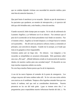 que no estaban dejando víctimas con necesidad de atención médica, pero 
más bien de atención funeraria...? 
Que pasó hasta el anochecer ya no recuerdo. Quizás un par de atenciones a 
los pacientes que quedaron, un montón de introspección, y el ejercicio del 
dial que sólo brindaba más y más bandos y ritmo de marchas. 
Cuando oscureció, hubo tiempo para un respiro. En la sala de enfermería de 
Lactantes Angélica y yo bebíamos un té en silencio. Fue entonces que el 
peso de lo acontecido en las horas precedentes tocó fondo en nosotros. Fue 
el instante crítico. Angélica se levantó despacio y se dirigió hacia la ventana 
en la penumbra. De allí sentí sus primeros sollozos; lentos y contenidos al 
principio, casi convulsivos después. Cuando me le acerqué, ya el nudo que 
traía en la garganta se hizo inaguantable. 
Lloramos juntos por un largo rato. En silencio. Las imágenes y los 
recuerdos se atropellaban en secuencia telescopada. Sólo queríamos saber 
una cosa: ¿Por qué? ¿Dónde habíamos errado en la persecución de nuestros 
ideales; de nuestros sueños para una sociedad mejor? El discutirlo no nos 
trajo muchas respuestas cabales esa noche. 
No creo haya muchos llantos peores que los de la impotencia. 
A eso de las nueve bajamos al comedor de la posta de emergencia. Los 
colegas mayores del turno estaban todos allí. Se les veía una cierta euforia 
con reservas en el semblante. Tampoco ellos lograban entender bien que nos 
traería el mañana; mal que mal se consideraban demócratas. Nuestra 
presencia no les era del todo grata (¿que se traman estos dos...? se 
preguntarían; poco sospechaban nuestro infructuoso barrido del dial...). No 
 