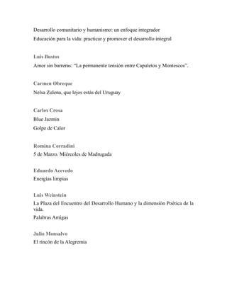Desarrollo comunitario y humanismo: un enfoque integrador 
Educación para la vida: practicar y promover el desarrollo integral 
Luis Bustos 
Amor sin barreras: “La permanente tensión entre Capuletos y Montescos”. 
Carmen Obreque 
Nelsa Zulena, que lejos estás del Uruguay 
Carlos Crosa 
Blue Jazmin 
Golpe de Calor 
Romina Corradini 
5 de Marzo. Miércoles de Madrugada 
Eduardo Acevedo 
Energías limpias 
Luis Weinstein 
La Plaza del Encuentro del Desarrollo Humano y la dimensión Poética de la 
vida. 
Palabras Amigas 
Julio Monsalvo 
El rincón de la Alegremia 
 