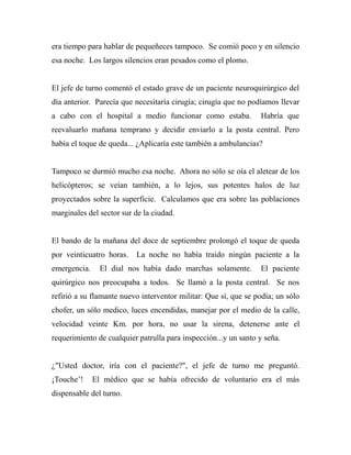 era tiempo para hablar de pequeñeces tampoco. Se comió poco y en silencio 
esa noche. Los largos silencios eran pesados como el plomo. 
El jefe de turno comentó el estado grave de un paciente neuroquirúrgico del 
día anterior. Parecía que necesitaría cirugía; cirugía que no podíamos llevar 
a cabo con el hospital a medio funcionar como estaba. Habría que 
reevaluarlo mañana temprano y decidir enviarlo a la posta central. Pero 
había el toque de queda... ¿Aplicaría este también a ambulancias? 
Tampoco se durmió mucho esa noche. Ahora no sólo se oía el aletear de los 
helicópteros; se veían también, a lo lejos, sus potentes halos de luz 
proyectados sobre la superficie. Calculamos que era sobre las poblaciones 
marginales del sector sur de la ciudad. 
El bando de la mañana del doce de septiembre prolongó el toque de queda 
por veinticuatro horas. La noche no había traído ningún paciente a la 
emergencia. El dial nos había dado marchas solamente. El paciente 
quirúrgico nos preocupaba a todos. Se llamó a la posta central. Se nos 
refirió a su flamante nuevo interventor militar: Que sí, que se podía; un sólo 
chofer, un sólo medico, luces encendidas, manejar por el medio de la calle, 
velocidad veinte Km. por hora, no usar la sirena, detenerse ante el 
requerimiento de cualquier patrulla para inspección...y un santo y seña. 
¿"Usted doctor, iría con el paciente?", el jefe de turno me preguntó. 
¡Touche’! El médico que se había ofrecido de voluntario era el más 
dispensable del turno. 
 